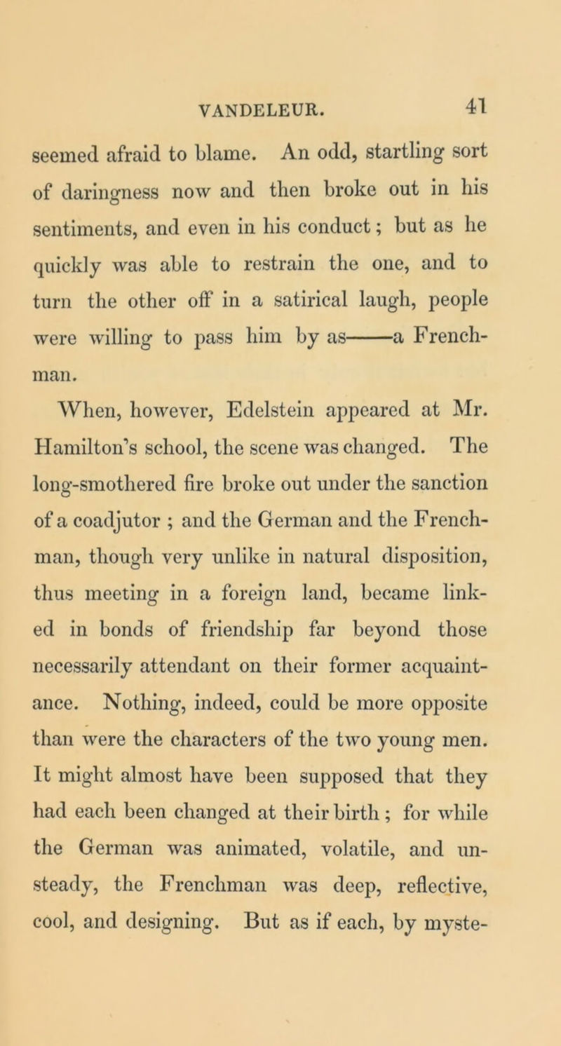 seemed afraid to blame. An odd, startling sort of daringness now and then broke out in his sentiments, and even in his conduct; but as he quickly was able to restrain the one, and to turn the other off in a satirical laugh, people were willing to pass him by as a French- man. When, however, Edelstein appeared at Mr. Hamilton’s school, the scene was changed. The long-smothered fire broke out under the sanction of a coadjutor ; and the German and the French- man, though very unlike in natural disposition, thus meeting in a foreign land, became link- ed in bonds of friendship far beyond those necessarily attendant on their former acquaint- ance. Nothing, indeed, could be more opposite than were the characters of the two young men. It might almost have been supposed that they had each been changed at their birth; for while the German was animated, volatile, and un- steady, the Frenchman was deep, reflective, cool, and designing. But as if each, by myste-