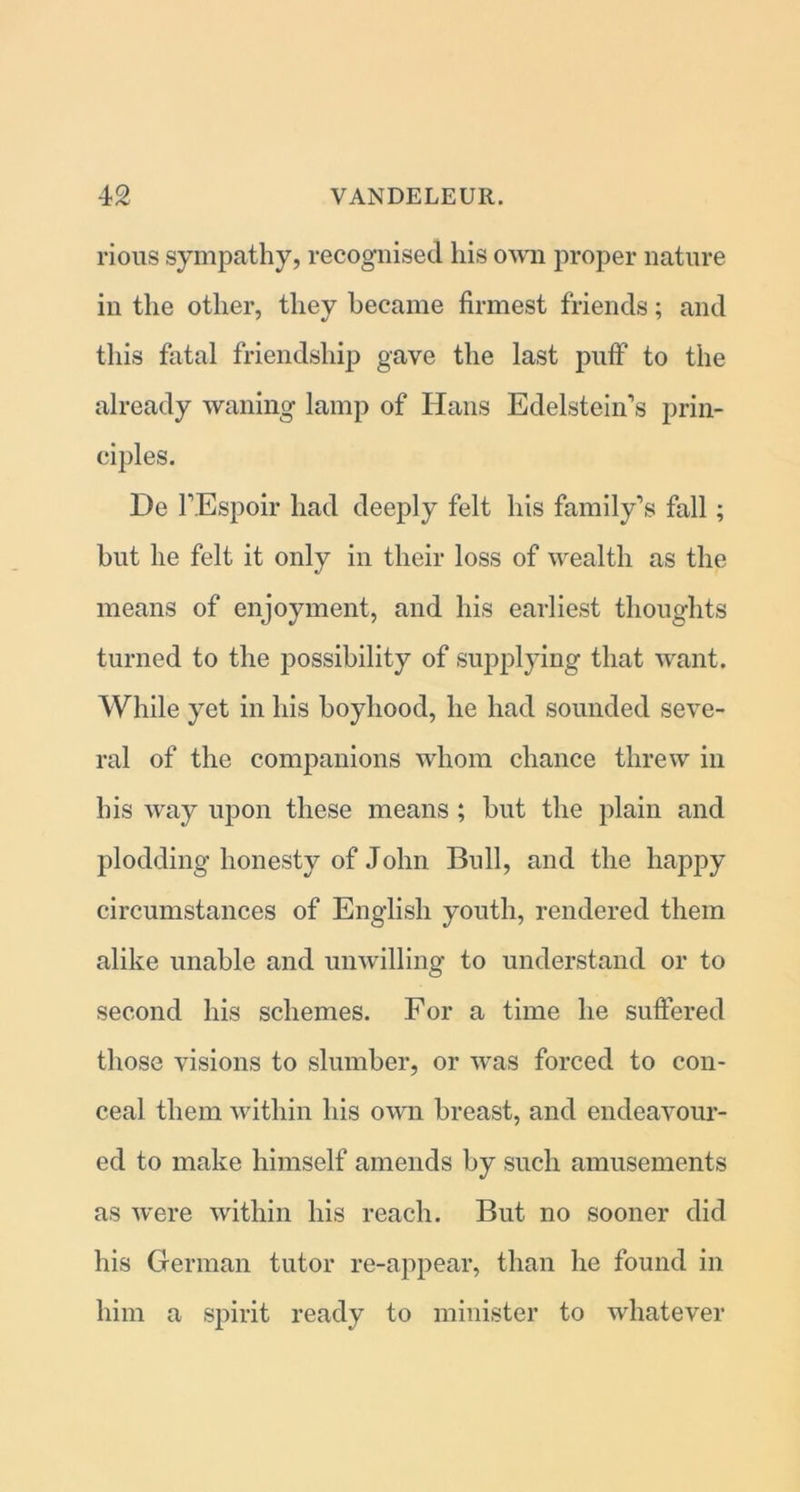 rious sympathy, recognised his own proper nature in the other, they became firmest friends; and this fatal friendship gave the last puff to the already waning lamp of Hans Edelstein’s prin- ciples. De l’Espoir had deeply felt his family’s fall ; but he felt it only in their loss of wealth as the means of enjoyment, and his earliest thoughts turned to the possibility of supplying that want. While yet in his boyhood, he had sounded seve- ral of the companions whom chance threw in his way upon these means ; but the plain and plodding honesty of John Bull, and the happy circumstances of English youth, rendered them alike unable and unwilling to understand or to second his schemes. For a time he suffered those visions to slumber, or was forced to con- ceal them within his own breast, and endeavour- ed to make himself amends by such amusements as were within his reach. But no sooner did his German tutor re-appear, than he found in him a spirit ready to minister to whatever