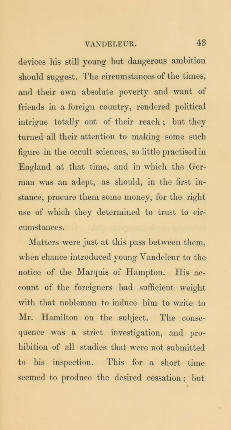 devices his still young but dangerous ambition should suggest. The circumstances of the times, and their own absolute poverty and want of friends in a foreign country, rendered political intrigue totally out of their reach ; but they turned all their attention to making some such figure in the occult sciences, so little practised in England at that time, and in which the Ger- man was an adept, as should, in the first in- stance, procure them some money, for the right use of which they determined to trust to cir- cumstances. Matters were just at this pass between them, when chance introduced young Vandeleur to the notice of the Marquis of Hampton. His ac- count of the foreigners had sufficient weight with that nobleman to induce him to write to Mr. Hamilton on the subject. The conse- quence was a strict investigation, and pro- hibition of all studies that were not submitted to his inspection. This for a short time seemed to produce the desired cessation; but