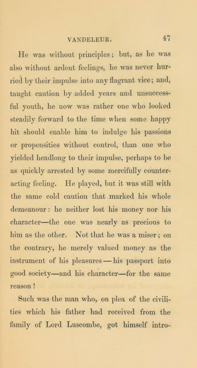 He was without principles; but, as lie was also without ardent feelings, he was never hur- ried by their impulse into any flagrant vice; and, taught caution by added years and unsuccess- ful youth, he now was rather one who looked steadily forward to the time when some happy hit should enable him to indulge his passions or propensities without control, than one who yielded headlong to their impulse, perhaps to be as quickly arrested by some mercifully counter- acting feeling. He played, but it was still with the same cold caution that marked his whole demeanour: he neither lost his money nor his character—the one was nearly as precious to him as the other. Not that he was a miser; on the contrary, he merely valued money as the instrument of his pleasures — his passport into good society—and his character—for the same reason! Such was the man who, on plea of the civili- ties which his father had received from the family of Lord Luscombe, got himself intro-