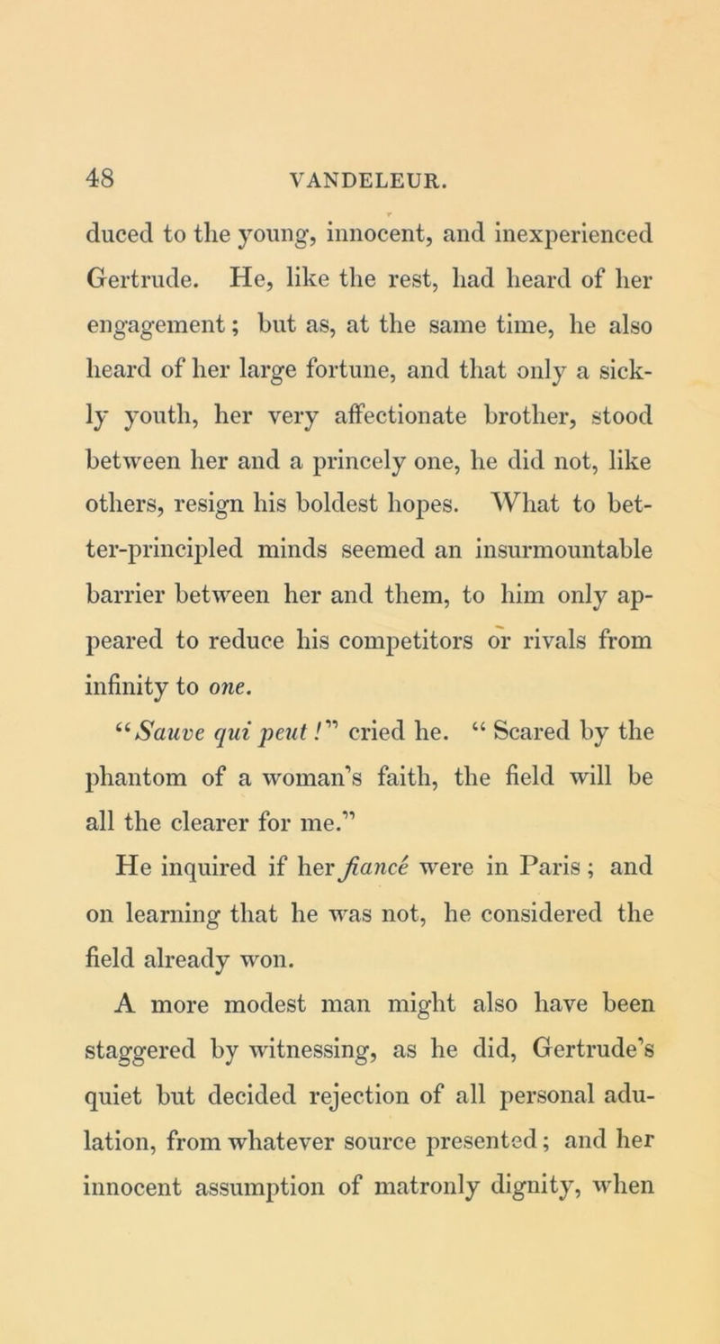 duced to the young, innocent, and inexperienced Gertrude. He, like the rest, had heard of her engagement; but as, at the same time, he also heard of her large fortune, and that only a sick- ly youth, her very affectionate brother, stood between her and a princely one, he did not, like others, resign his boldest hopes. What to bet- ter-principled minds seemed an insurmountable barrier between her and them, to him only ap- peared to reduce his competitors or rivals from infinity to one. “Sauve qui pent/” cried he. “ Scared by the phantom of a woman’s faith, the field will be all the clearer for me.” He inquired if her fiance were in Paris; and on learning that he was not, he considered the field already won. A more modest man might also have been staggered by witnessing, as he did, Gertrude’s quiet but decided rejection of all personal adu- lation, from whatever source presented; and her innocent assumption of matronly dignity, when