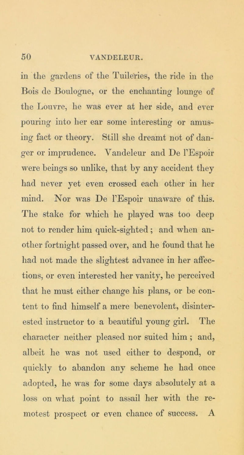 in the gardens of the Tuile'ries, the ride in the Bois de Boulogne, or the enchanting lounge of the Louvre, he was ever at her side, and ever pouring into her ear some interesting or amus- ing fact or theory. Still she dreamt not of dan- ger or imprudence. Yandeleur and De FEspoir were beings so unlike, that by any accident they had never yet even crossed each other in her mind. Nor was De FEspoir unaware of this. The stake for which he played was too deep not to render him quick-sighted; and when an- other fortnight passed over, and he found that he had not made the slightest advance in her affec- tions, or even interested her vanity, he perceived that he must either change his plans, or be con- tent to find himself a mere benevolent, disinter- ested instructor to a beautiful young girl. The character neither pleased nor suited him; and, albeit he was not used either to despond, or quickly to abandon any scheme he had once adopted, he was for some days absolutely at a loss on what point to assail her with the re- motest prospect or even chance of success. A