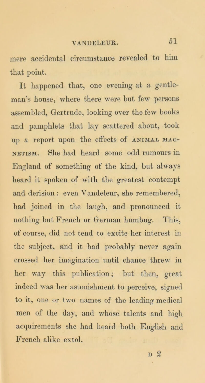 mere accidental circumstance revealed to him that point. It happened that, one evening at a gentle- man’s house, where there were hut few persons assembled, Gertrude, looking over the few books and pamphlets that lay scattered about, took up a report upon the effects of animal mag- netism. She had heard some odd rumours in England of something of the kind, but always heard it spoken of with the greatest contempt and derision : even Vandeleur, she remembered, had joined in the laugh, and pronounced it nothing but French or German humbug. This, of course, did not tend to excite her interest in the subject, and it had probably never again crossed her imagination until chance threw in her way this publication; but then, great indeed was her astonishment to perceive, signed to it, one or two names of the leading medical men of the day, and whose talents and high acquirements she had heard both English and French alike extol.