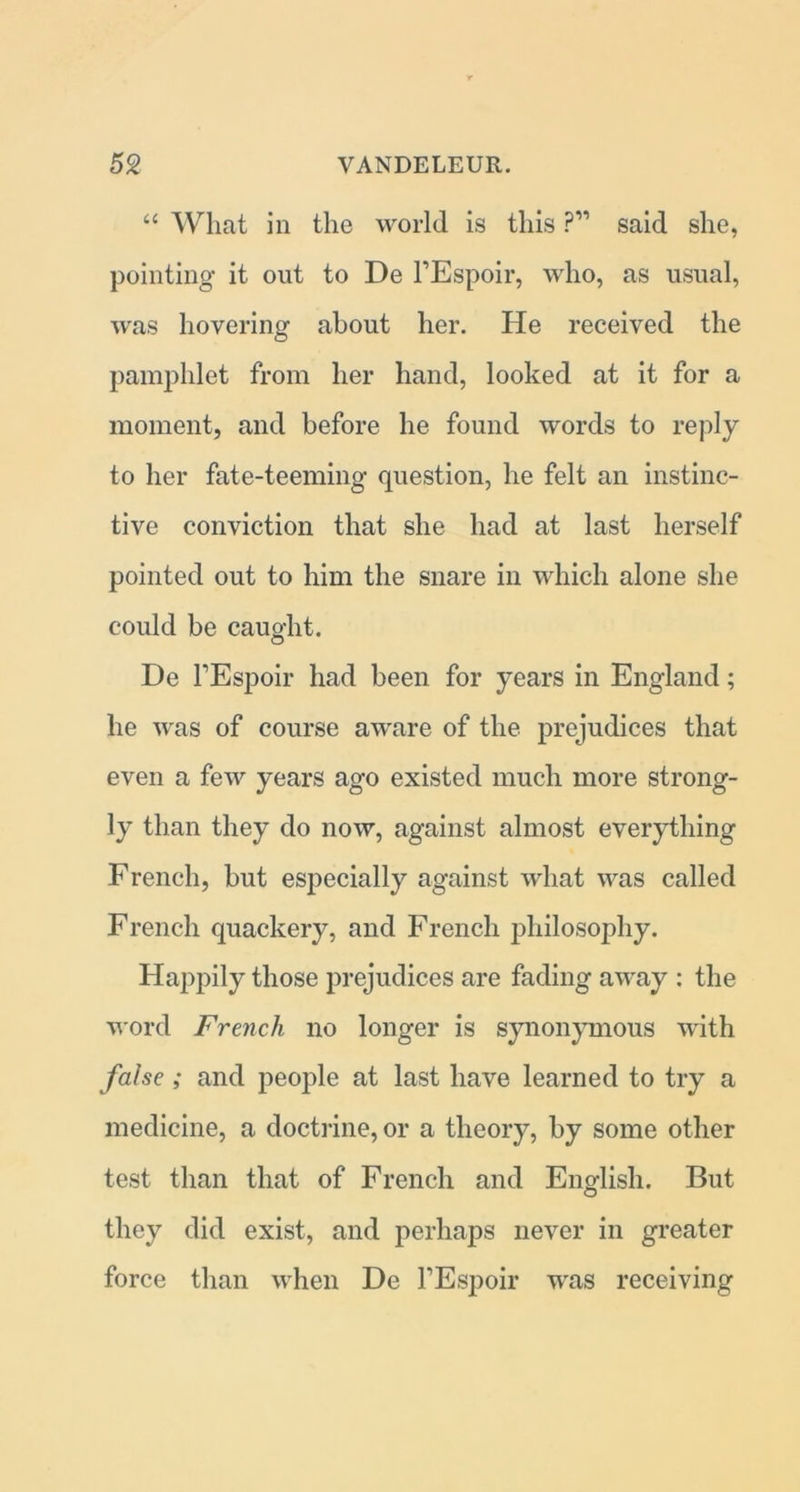 “ What in the world is this ?” said she, pointing it out to De FEspoir, who, as usual, was hovering about her. He received the pamphlet from her hand, looked at it for a moment, and before he found words to reply to her fate-teeming question, he felt an instinc- tive conviction that she had at last herself pointed out to him the snare in which alone she could be caught. De FEspoir had been for years in England; he was of course aware of the prejudices that even a few years ago existed much more strong- ly than they do now, against almost everything French, but especially against what was called French quackery, and French philosophy. Happily those prejudices are fading away : the word French no longer is synonymous with false ; and people at last have learned to try a medicine, a doctrine, or a theory, by some other test than that of French and English. But they did exist, and perhaps never in greater force than when De FEspoir was receiving