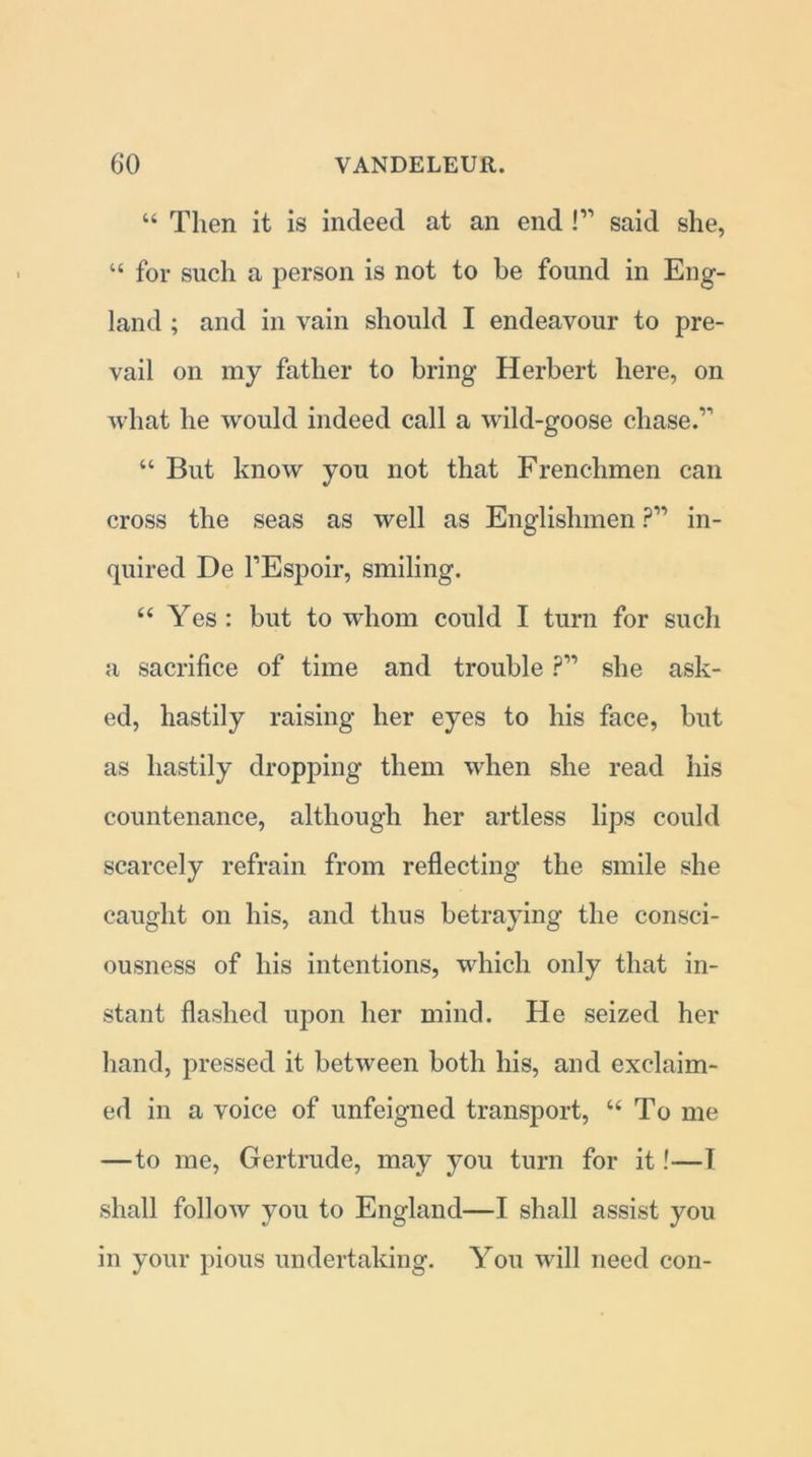 “ Then it is indeed at an end !” said she, “ for such a person is not to be found in Eng- land ; and in vain should I endeavour to pre- vail on my father to bring Herbert here, on what he would indeed call a wild-goose chase.’'’ “ But know you not that Frenchmen can cross the seas as well as Englishmen ?” in- quired De l’Espoir, smiling. “ Yes: but to-whom could I turn for such a sacrifice of time and trouble ?” she ask- ed, hastily raising her eyes to his face, but as hastily dropping them when she read his countenance, although her artless lips could scarcely refrain from reflecting the smile she caught on his, and thus betraying the consci- ousness of his intentions, which only that in- stant flashed upon her mind. He seized her hand, pressed it between both his, and exclaim- ed in a voice of unfeigned transport, u To me —to me, Gertrude, may you turn for it!—T shall folloAV you to England—I shall assist you in your pious undertaking. You will need con-