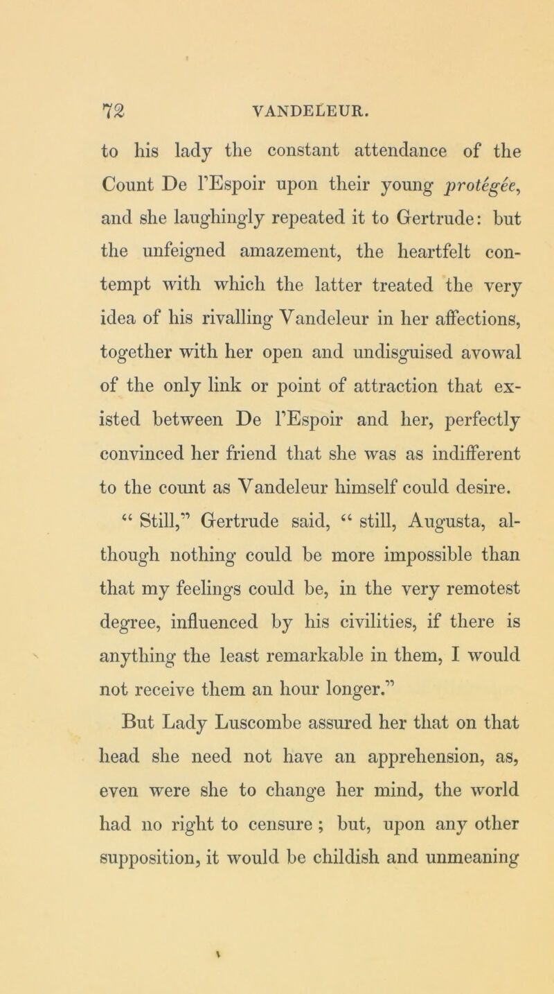 to his lady the constant attendance of the Count De FEspoir upon their young protegee, and she laughingly repeated it to Gertrude: but the unfeigned amazement, the heartfelt con- tempt with which the latter treated the very idea of his rivalling Vandeleur in her affections, together with her open and undisguised avowal of the only link or point of attraction that ex- isted between De FEspoir and her, perfectly convinced her friend that she was as indifferent to the count as Vandeleur himself could desire. “ Still,'1 Gertrude said, “ still, Augusta, al- though nothing could he more impossible than that my feelings could be, in the very remotest degree, influenced by his civilities, if there is anything the least remarkable in them, I would not receive them an hour longer.11 But Lady Luscombe assured her that on that head she need not have an apprehension, as, even were she to change her mind, the world had no right to censure ; but, upon any other supposition, it would be childish and unmeaning