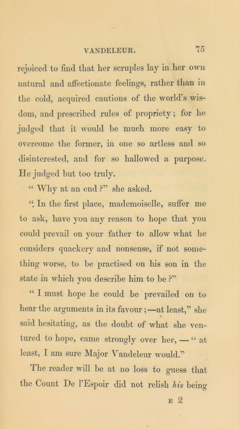 rejoiced to find that her scruples lay in her own natural and affectionate feelings, rather than in the cold, acquired cautions of the world’s wis- dom, and prescribed rules of propriety; for he judged that it would he much more easy to overcome the former, in one so artless and so disinterested, and for so hallowed a purpose. He judged hut too truly. “ Why at an end ?” she asked. “ In the first place, mademoiselle, suffer me to ask, have you any reason to hope that you could prevail on your father to allow what he considers quackery and nonsense, if not some- thing worse, to be practised on his son in the state in which you describe him to he ?” “ I must hope he could be prevailed on to hear the arguments in its favour;—at least,” she said hesitating, as the doubt of what she ven- tured to hope, came strongly over her, — “ at least, I am sure Major Vandeleur would.” The reader will be at no loss to guess that the Count De l’Espoir did not relish his being e 2