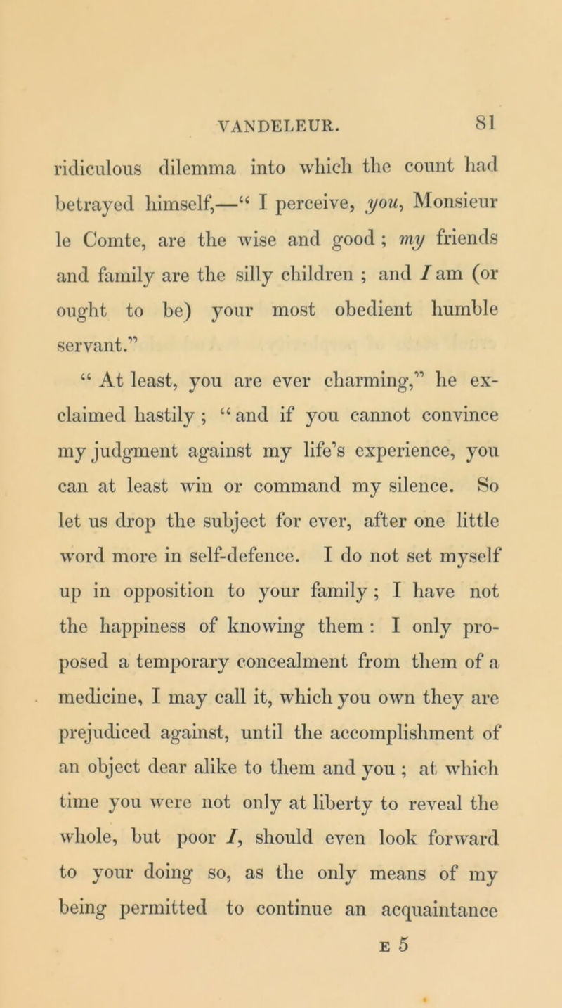 ridiculous dilemma into which the count had betrayed himself,—“ I perceive, you, Monsieur le Comte, are the wise and good ; viy friends and family are the silly children ; and / am (or ought to he) your most obedient humble servant.'” “ At least, you are ever charming,” he ex- claimed hastily ; “ and if you cannot convince my judgment against my life’s experience, you can at least win or command my silence. So let us drop the subject for ever, after one little word more in self-defence. I do not set myself up in opposition to your family ; I have not the happiness of knowing them : I only pro- posed a temporary concealment from them of a medicine, I may call it, which you own they are prejudiced against, until the accomplishment of an object dear alike to them and you ; at which time you were not only at liberty to reveal the whole, but poor /, should even look forward to your doing so, as the only means of my being permitted to continue an acquaintance e 5