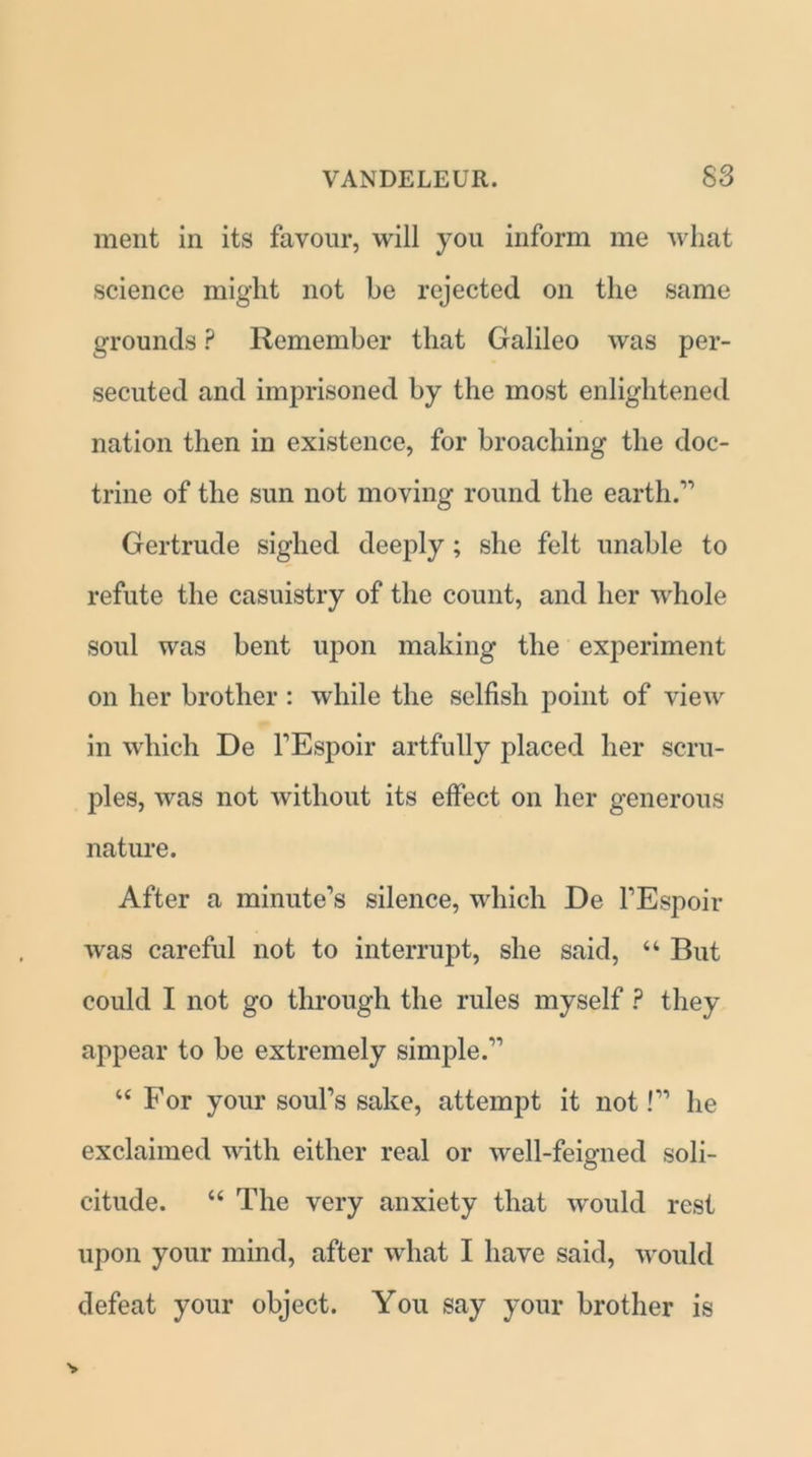 merit in its favour, will you inform me what science might not be rejected on the same grounds ? Remember that Galileo was per- secuted and imprisoned by the most enlightened nation then in existence, for broaching the doc- trine of the sun not moving round the earth.” Gertrude sighed deeply ; she felt unable to refute the casuistry of the count, and her whole soul was bent upon making the experiment on her brother : while the selfish point of view in which De FEspoir artfully placed her scru- ples, was not without its effect on her generous nature. After a minute’s silence, which De FEspoir was careful not to interrupt, she said, “ But could I not go through the rules myself ? they appear to be extremely simple.” “ For your soul’s sake, attempt it not!” he exclaimed with either real or well-feigned soli- citude. “ The very anxiety that would rest upon your mind, after what I have said, would defeat your object. You say your brother is