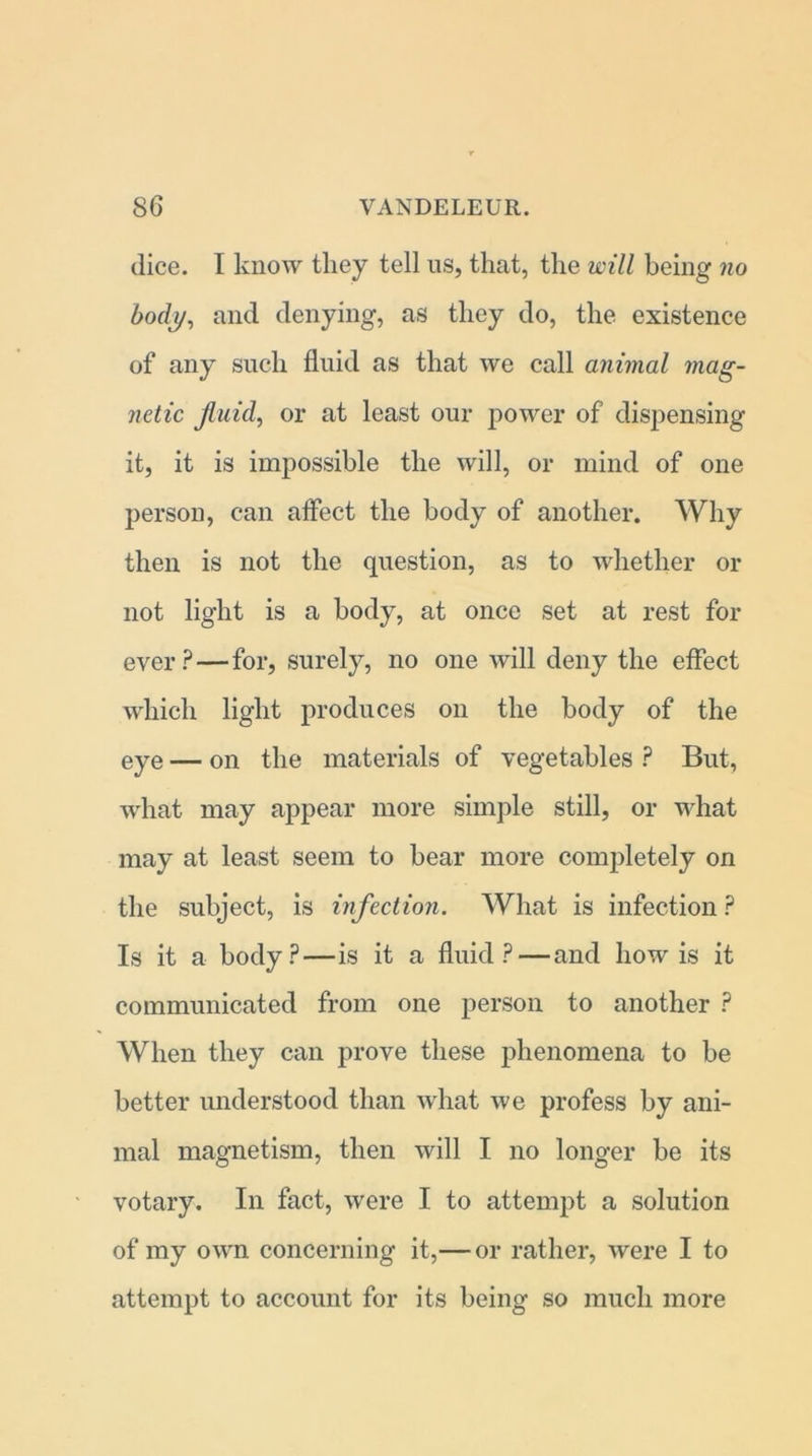 dice. I know they tell us, that, the will being no body, and denying, as they do, the existence of any such fluid as that we call animal mag- netic Jluid, or at least our power of dispensing it, it is impossible the will, or mind of one person, can affect the body of another. Why then is not the question, as to whether or not light is a body, at once set at rest for ever? — for, surely, no one will deny the effect which light produces on the body of the eye — on the materials of vegetables ? But, what may appear more simple still, or what may at least seem to bear more completely on the subject, is infection. What is infection ? Is it a body?—is it a fluid?—and how is it communicated from one person to another ? When they can prove these phenomena to be better understood than what we profess by ani- mal magnetism, then will I no longer be its votary. In fact, were I to attempt a solution of my own concerning it,— or rather, were I to attempt to account for its being so much more