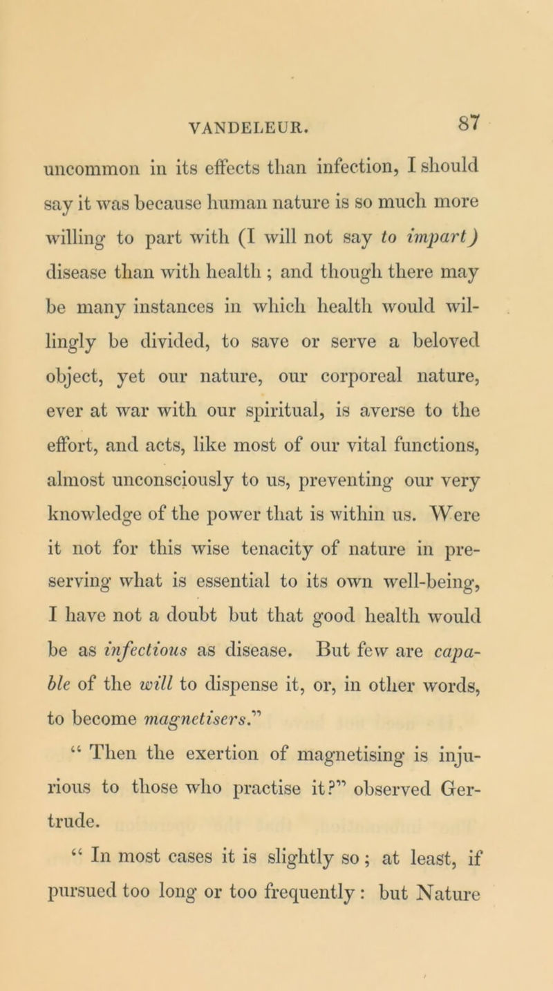 uncommon in its effects than infection, I should say it was because human nature is so much more willing to part with (I will not say to impart) disease than with health ; and though there may be many instances in which health would ’wil- lingly be divided, to save or serve a beloved object, yet our nature, our corporeal nature, ever at war with our spiritual, is averse to the effort, and acts, like most of our vital functions, almost unconsciously to us, preventing our very knowledge of the power that is within us. Were it not for this wise tenacity of nature in pre- serving what is essential to its own well-being, I have not a doubt but that good health would be as infectious as disease. But few are capa- ble of the will to dispense it, or, in other words, to become magnetisers.” “ Then the exertion of magnetising is inju- rious to those who practise it?” observed Ger- trude. “ In most cases it is slightly so; at least, if pursued too long or too frequently : but Nature