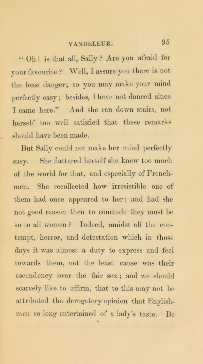 “ Oh! is that all, Sally ? Are you afraid for your favourite P Well, I assure you there is not the least danger; so you may make your mind perfectly easy; besides, I have not danced since I came here.” And she ran down stairs, not herself too well satisfied that these remarks should have been made. But Sally could not make her mind perfectly easy. She flattered herself she knew too much of the world for that, and especially of French- men. She recollected how irresistible one of them had once appeared to her; and had she not good reason then to conclude they must be so to all women ? Indeed, amidst all the con- tempt, horror, and detestation which in those days it was almost a duty to express and feel towards them, not the least cause was their ascendency over the fair sex; and we should scarcely like to affirm, that to this may not be attributed the derogatory opinion that English- men so long entertained of a lady’s taste. Be