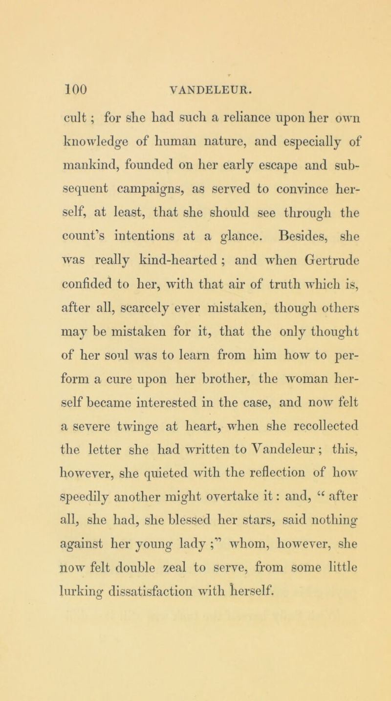 cult; for she had such a reliance upon her own knowledge of human nature, and especially of mankind, founded on her early escape and sub- sequent campaigns, as served to convince her- self, at least, that she should see through the count’s intentions at a glance. Besides, she was really kind-hearted; and when Gertrude confided to her, with that air of truth which is, after all, scarcely ever mistaken, though others may be mistaken for it, that the only thought of her soul was to learn from him how to per- form a cure upon her brother, the woman her- self became interested in the case, and now felt a severe twinge at heart, when she recollected the letter she had written to Vandeleur; this, however, she quieted with the reflection of how speedily another might overtake it: and, c< after all, she had, she blessed her stars, said nothing against her young ladywhom, however, she now felt double zeal to serve, from some little lurking dissatisfaction with herself.