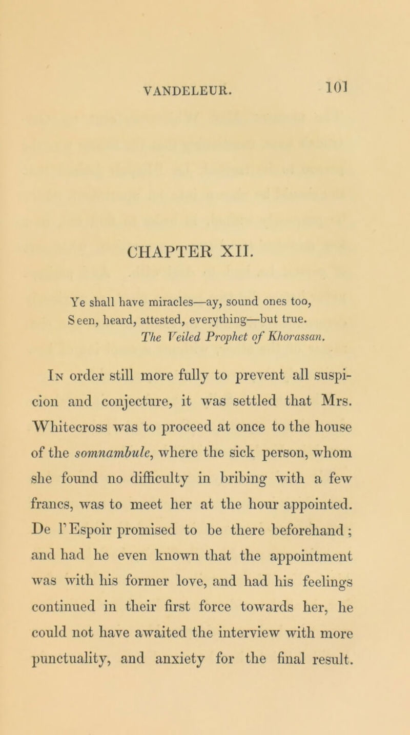 CHAPTER XII. Ye shall have miracles—ay, sound ones too, Seen, heard, attested, everything—but true. The Veiled Prophet of Khorassan. In order still more fully to prevent all suspi- cion and conjecture, it was settled that Mrs. Whitecross was to proceed at once to the house of the somnambulc, where the sick person, whom she found no difficulty in bribing with a few francs, was to meet her at the hour appointed. De l1 Espoir promised to he there beforehand; and had he even known that the appointment Avas with his former love, and had his feelings continued in their first force towards her, he could not have awaited the interview with more punctuality, and anxiety for the final result.