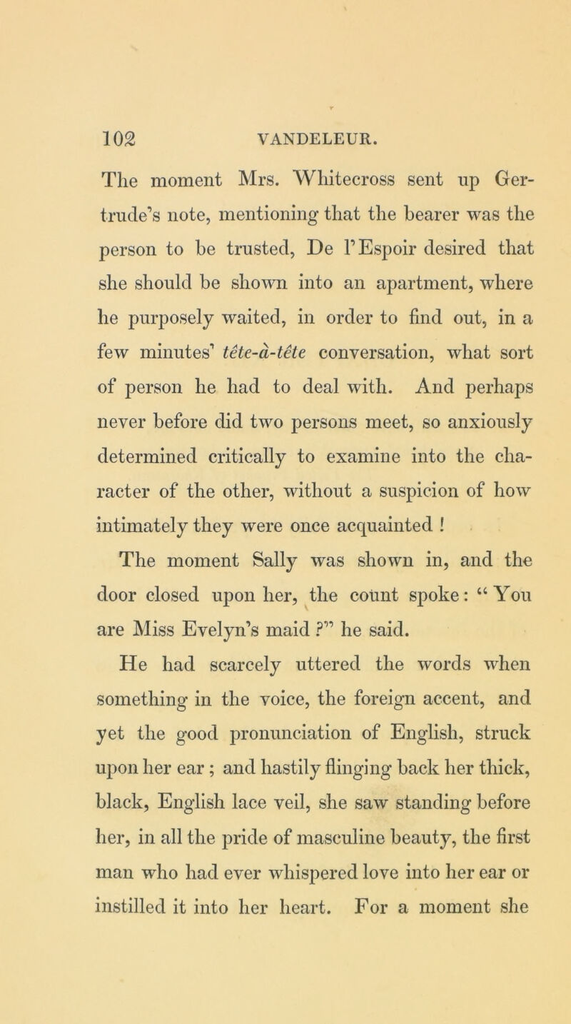 The moment Mrs. Wliitecross sent up Ger- trude’s note, mentioning that the bearer was the person to be trusted, De l’Espoir desired that she should be shown into an apartment, where he purposely waited, in order to find out, in a few minutes’ tete-a-tete conversation, what sort of person he had to deal with. And perhaps never before did two persons meet, so anxiously determined critically to examine into the cha- racter of the other, without a suspicion of how intimately they were once acquainted ! The moment Sally was shown in, and the door closed upon her, the count spoke: “You are Miss Evelyn’s maid ?” he said. He had scarcely uttered the words when something in the voice, the foreign accent, and yet the good pronunciation of English, struck upon her ear; and hastily flinging back her thick, black, English lace veil, she saw standing before her, in all the pride of masculine beauty, the first man who had ever whispered love into her ear or instilled it into her heart. For a moment she