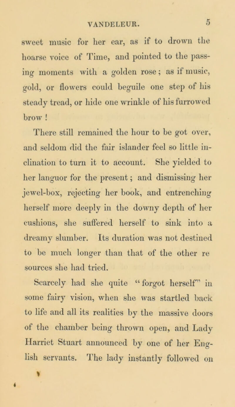 sweet music for her ear, as if to drown the hoarse voice of Time, and pointed to the pass- ing moments with a golden rose; as if music, gold, or flowers could beguile one step of his steady tread, or hide one wrinkle of his furrowed brow ! There still remained the hour to be got over, and seldom did the fair islander feel so little in- clination to turn it to account. She yielded to her languor for the present; and dismissing her jewel-box, rejecting her book, and entrenching herself more deeply in the downy depth of her cushions, she suffered herself to sink into a dreamy slumber. Its duration was not destined to be much longer than that of the other re sources she had tried. Scarcely had she quite “ forgot herself” in some fairy vision, when she was startled back to life and all its realities by the massive doors of the chamber being thrown open, and Lady Harriet Stuart announced by one of her Eng- lish servants. The lady instantly followed on