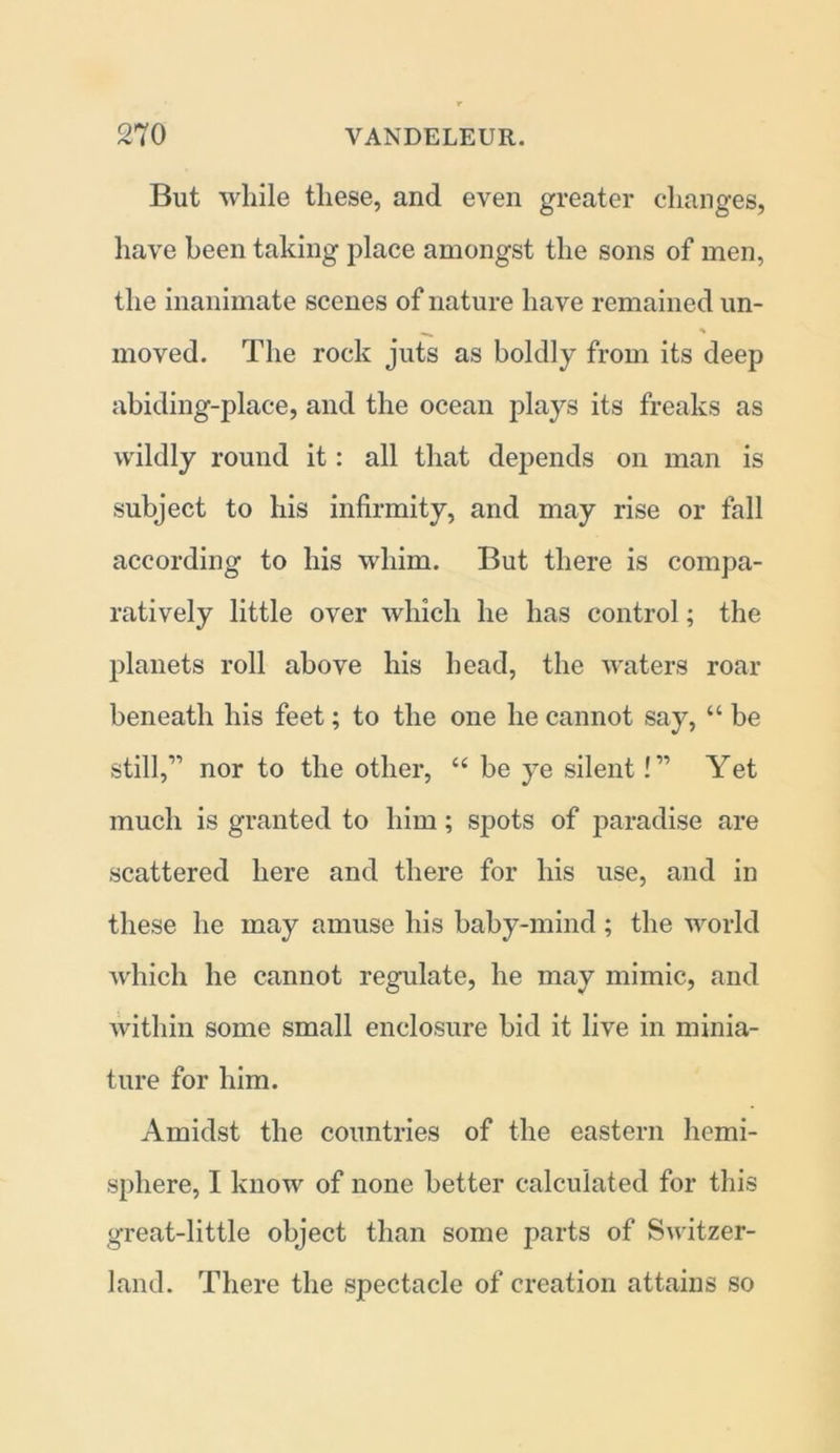 But while these, and even greater changes, have been taking place amongst the sons of men, the inanimate scenes of nature have remained un- moved. The rock juts as boldly from its deep abiding-place, and the ocean plays its freaks as wildly round it: all that depends on man is subject to his infirmity, and may rise or fall according to his whim. But there is compa- ratively little over which he has control; the planets roll above his head, the waters roar beneath his feet; to the one he cannot say, “ be still,” nor to the other, “ be ye silent! ” Yet much is granted to him; spots of paradise are scattered here and there for his use, and in these he may amuse his baby-mind ; the world which he cannot regulate, he may mimic, and within some small enclosure bid it live in minia- ture for him. Amidst the countries of the eastern hemi- sphere, I know of none better calculated for this great-little object than some parts of Switzer- land. There the spectacle of creation attains so