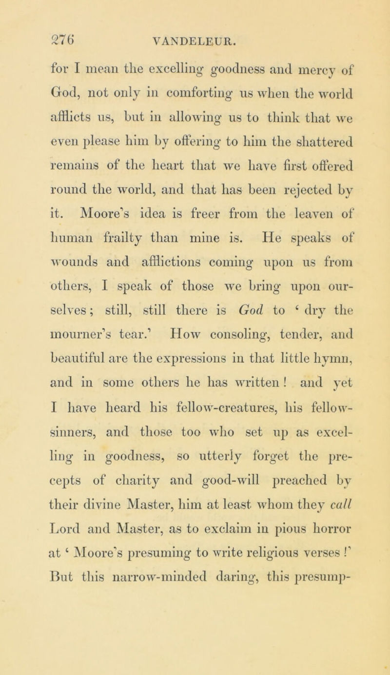 for I mean the excelling goodness and mercy of God, not only in comforting us when the world afflicts us, hut in allowing us to think that we even please him by offering to him the shattered remains of the heart that we have first offered round the world, and that has been rejected by it. Moore's idea is freer from the leaven of human frailty than mine is. He speaks of wounds and afflictions coming upon us from others, I speak of those we bring upon our- selves ; still, still there is God to £ dry the mourner’s tear.’ How consoling, tender, and beautiful are the expressions in that little hymn, and in some others he has written ! and yet I have heard his fellow-creatures, his fellow- sinners, and those too who set up as excel- ling in goodness, so utterly forget the pre- cepts of charity and good-will preached by their divine Master, him at least whom they call Lord and Master, as to exclaim in pious horror at ‘ Moore's presuming to write religious verses !' But this narrow-minded daring, this presump-