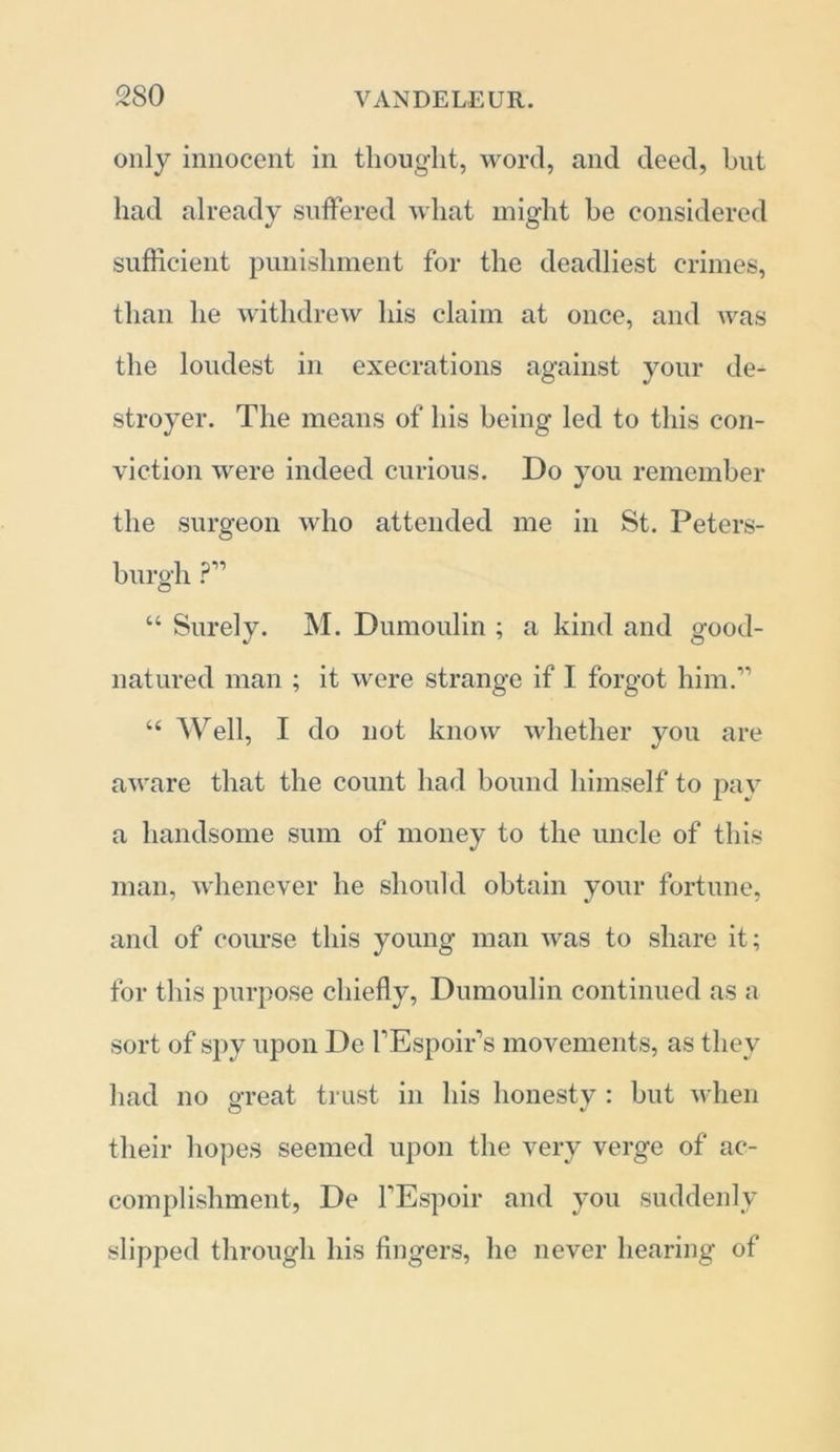 only innocent in thought, word, and deed, hut had already suffered what might be considered sufficient punishment for the deadliest crimes, than he withdrew his claim at once, and was the loudest in execrations against your de- stroyer. The means of his being led to this con- viction were indeed curious. Do you remember the surgeon who attended me in St. Peters- burgh ?” “ Surely. M. Dumoulin ; a kind and good- natured man ; it were strange if I forgot him.” “ Well, I do not know whether you are aware that the count had bound himself to pav a handsome sum of money to the uncle of this man, whenever he should obtain your fortune, and of course this young man was to share it; for this purpose chiefly, Dumoulin continued as a sort of spy upon De FEspoir’s movements, as they had no great trust in his honesty : but when their hopes seemed upon the very verge of ac- complishment, De FEspoir and you suddenly slipped through his fingers, he never hearing of