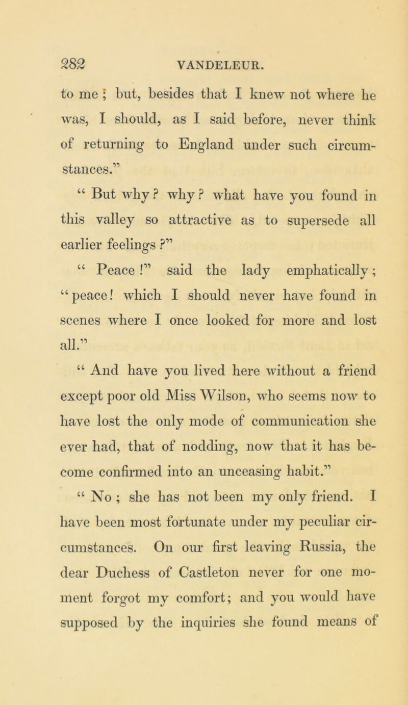 to me ; but, besides that I knew not where he was, I should, as I said before, never think of returning to England under such circum- stances.'” “ But why ? why ? what have you found in this valley so attractive as to supersede all earlier feelings ?” “ Peace I” said the lady emphatically; “peace! which I should never have found in scenes where I once looked for more and lost all.” “ And have you lived here without a friend except poor old Miss Wilson, who seems now to have lost the only mode of communication she ever had, that of nodding, now that it has be- come confirmed into an unceasing habit.” “ No ; she has not been my only friend. I have been most fortunate under my peculiar cir- cumstances. On our first leaving Russia, the dear Duchess of Castleton never for one mo- ment forgot my comfort; and you would have supposed by the inquiries she found means of