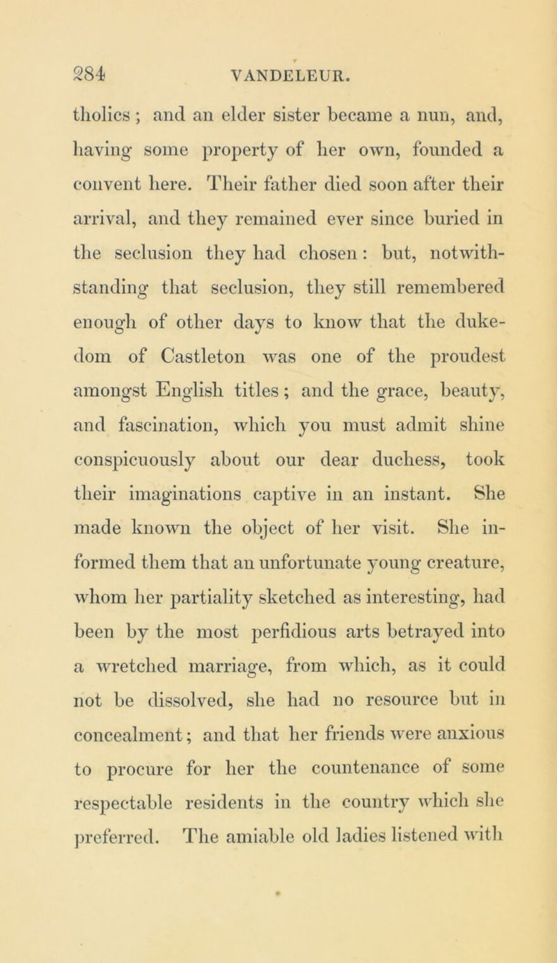 tholics ; and an elder sister became a nun, and, having some property of her own, founded a convent here. Their father died soon after their arrival, and they remained ever since buried in the seclusion they had chosen: but, notwith- standing that seclusion, they still remembered enough of other days to know that the duke- dom of Castleton was one of the proudest amongst English titles; and the grace, beauty, and fascination, which you must admit shine conspicuously about our dear duchess, took their imaginations captive in an instant. She made known the object of her visit. She in- formed them that an unfortunate young creature, whom her partiality sketched as interesting, had been by the most perfidious arts betrayed into a wretched marriage, from which, as it could not be dissolved, she had no resource but in concealment; and that her friends were anxious to procure for her the countenance of some respectable residents in the country which she preferred. The amiable old ladies listened with