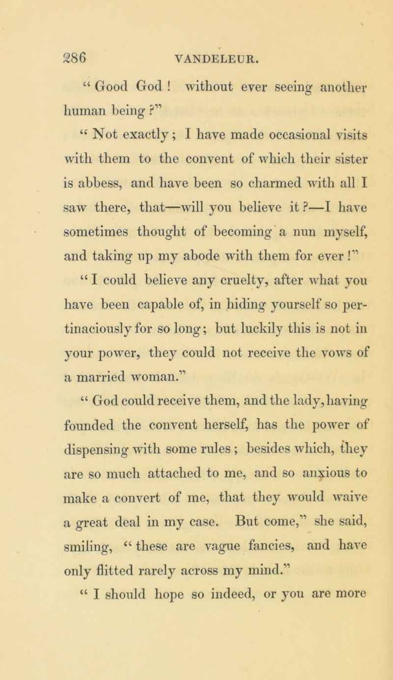 “ Good God ! without ever seeing another human being ?” “ Not exactly; I have made occasional visits with them to the convent of which their sister is abbess, and have been so charmed with all I saw there, that—will you believe it ?—I have sometimes thought of becoming a nun myself, and taking up my abode with them for ever !” “ I could believe any cruelty, after what you have been capable of, in hiding yourself so per- tinaciously for so long; but luckily this is not in your power, they could not receive the vows of a married woman.” “ God could receive them, and the lady, having founded the convent herself, has the power of dispensing with some rules ; besides which, they are so much attached to me, and so anxious to make a convert of me, that they would waive a great deal in my case. But come,” she said, smiling, “ these are vague fancies, and have only flitted rarely across my mind.” “ I should hope so indeed, or you are more