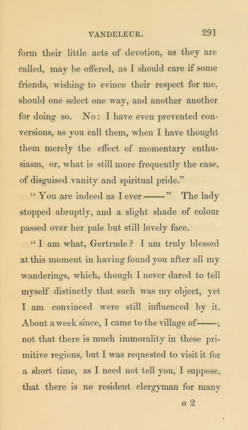 m form their little acts of devotion, as they are called, may be offered, as I should care if some friends, wishing to evince their respect for me, should one select one way, and another another for doing so. No : I have even prevented con- versions, as you call them, when I have thought them merely the effect of momentary enthu- siasm, or, what is still more frequently the case, of disguised vanity and spiritual pride.” “ You are indeed as I ever 11 The lady stopped abruptly, and a slight shade of colour passed over her pale but still lovely face. “ I am what, Gertrude ? I am truly blessed at this moment in having found you after all my wanderings, which, though I never dared to tell myself distinctly that such was my object, yet I am convinced were still influenced by it. About a week since, I came to the village of ; not that there is much immorality in these pri- mitive regions, but I was requested to visit it for a short time, as I need not tell you, I suppose, that there is no resident clergyman for many