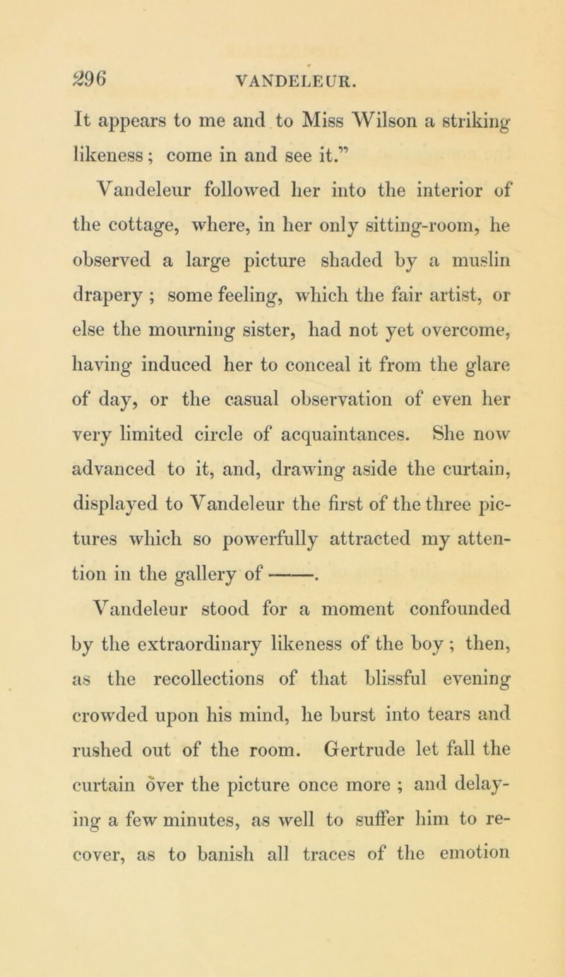 It appears to me and to Miss Wilson a striking likeness; come in and see it” Vandeleur followed her into the interior of the cottage, where, in her only sitting-room, he observed a large picture shaded by a muslin drapery ; some feeling, which the fair artist, or else the mourning sister, had not yet overcome, having induced her to conceal it from the glare of day, or the casual observation of even her very limited circle of acquaintances. She now advanced to it, and, drawing aside the curtain, displayed to Vandeleur the first of the three pic- tures which so powerfully attracted my atten- tion in the gallery of . Vandeleur stood for a moment confounded by the extraordinary likeness of the boy; then, as the recollections of that blissful evening crowded upon his mind, he burst into tears and rushed out of the room. Gertrude let fall the curtain over the picture once more ; and delay- ing a few minutes, as well to suffer him to re- cover, as to banish all traces of the emotion