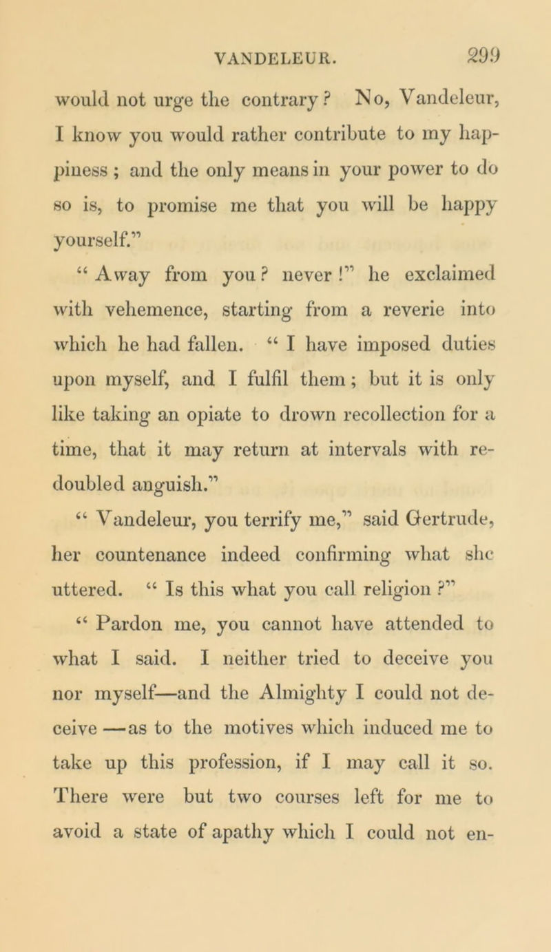 would not urge the contrary ? N o, Vandeleur, I know you would rather contribute to my hap- piness ; and the only means in your power to do so is, to promise me that you will be happy yourself.11 “Away from you? never l1' he exclaimed with vehemence, starting from a reverie into which he had fallen. “ I have imposed duties upon myself, and I fulfil them; but it is only like taking an opiate to drown recollection for a time, that it may return at intervals with re- doubled anguish.11 “ Vandeleur, you terrify me,11 said Gertrude, her countenance indeed confirming what she uttered. “ Is this what you call religion P11 “ Pardon me, you cannot have attended to what I said. I neither tried to deceive you nor myself—and the Almighty I could not de- ceive —as to the motives which induced me to take up this profession, if I may call it so. There were but two courses left for me to avoid a state of apathy which I could not en-