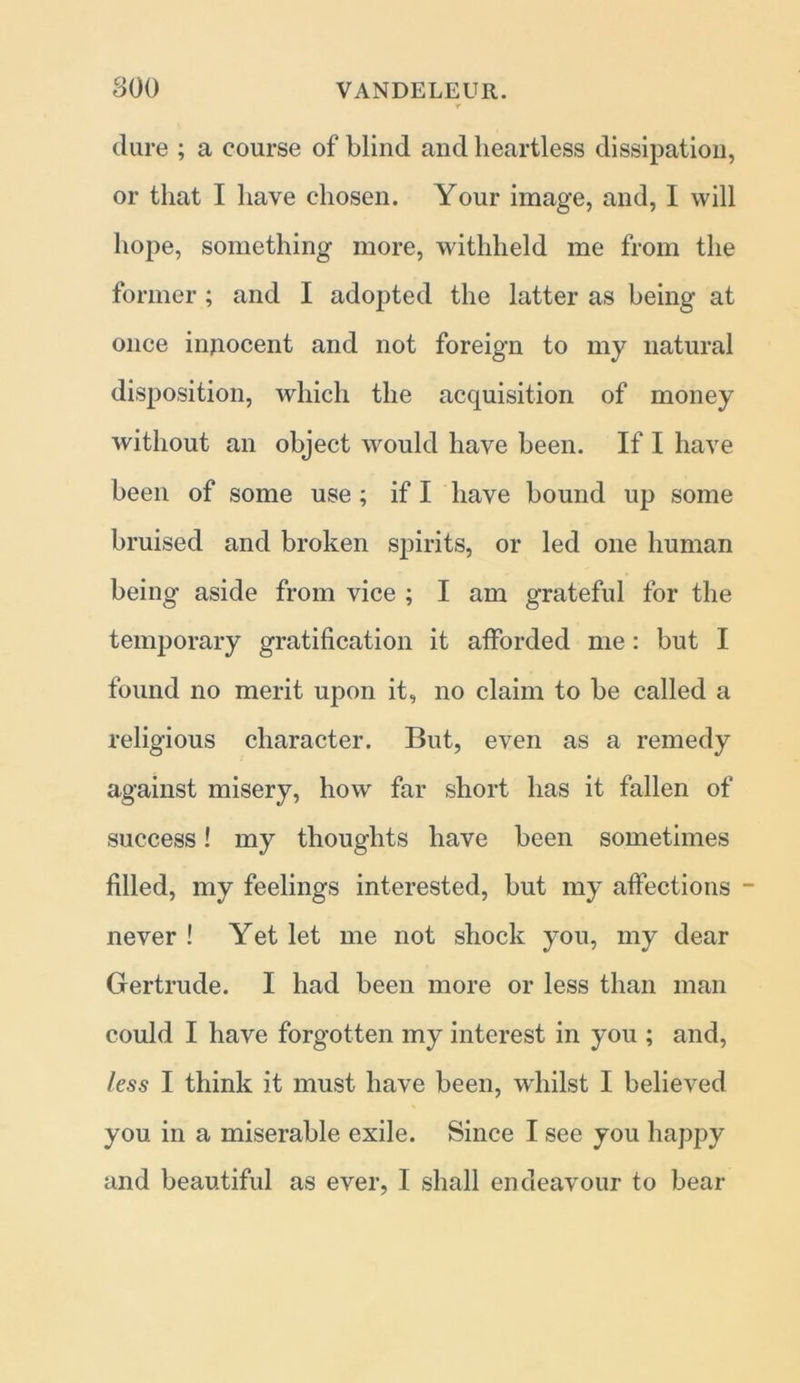 (lure ; a course of blind and heartless dissipation, or that I have chosen. Your image, and, I will hope, something more, withheld me from the former; and I adopted the latter as being at once injiocent and not foreign to my natural disposition, which the acquisition of money without an object would have been. If I have been of some use ; if I have bound up some bruised and broken spirits, or led one human being aside from vice ; I am grateful for the temporary gratification it afforded me: but I found no merit upon it, no claim to be called a religious character. But, even as a remedy against misery, how far short has it fallen of success! my thoughts have been sometimes filled, my feelings interested, but my affections - never ! Yet let me not shock you, my dear Gertrude. I had been more or less than man could I have forgotten my interest in you ; and, less I think it must have been, whilst I believed you in a miserable exile. Since I see you happy and beautiful as ever, I shall endeavour to bear