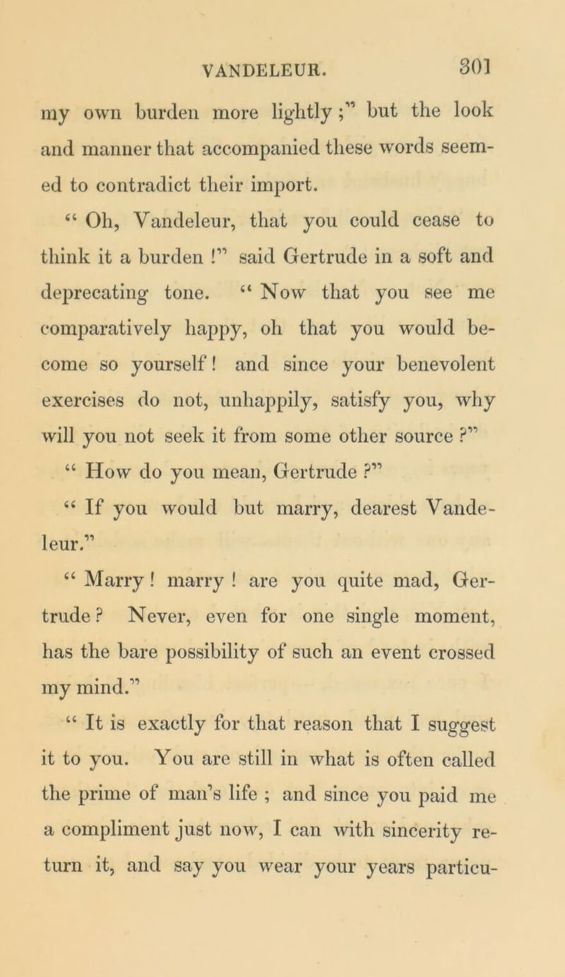 my own burden more lightlybut the look and manner that accompanied these words seem- ed to contradict their import. “ Oh, Vandeleur, that you could cease to think it a burden !” said Gertrude in a soft and deprecating tone. “ Now that you see me comparatively happy, oh that you would be- come so yourself! and since your benevolent exercises do not, unhappily, satisfy you, why will you not seek it from some other source ?” “ How do you mean, Gertrude ?” “ If you would but marry, dearest Vande- leur.11 “ Marry! marry ! are you quite mad, Ger- trude ? Never, even for one single moment, has the bare possibility of such an event crossed my mind.11 “ It is exactly for that reason that I suggest it to you. You are still in what is often called the prime of man’s life ; and since you paid me a compliment just now, I can with sincerity re- turn it, and say you wear your years particu-