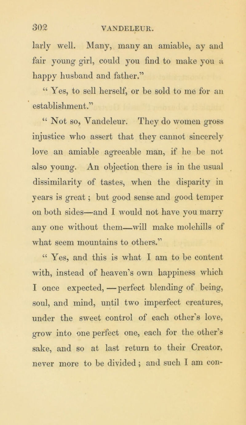 larly well. Many, many an amiable, ay and fair young girl, could you find to make you a happy husband and father.” “ Yes, to sell herself, or be sold to me for an establishment.” “ Not so, Vandeleur. They do women gross injustice who assert that they cannot sincerely love an amiable agreeable man, if he be not also young. An objection there is in the usual dissimilarity of tastes, when the disparity in years is great; but good sense and good temper on both sides—and I would not have you marry any one without them—will make molehills of what seem mountains to others.” “ Yes, and this is what I am to be content with, instead of heaven’s own happiness which I once expected, — perfect blending of being, soul, and mind, until two imperfect creatures, under the sweet control of each other’s love, grow into one perfect one, each for the other’s sake, and so at last return to their Creator, never more to be divided; and such I am con-