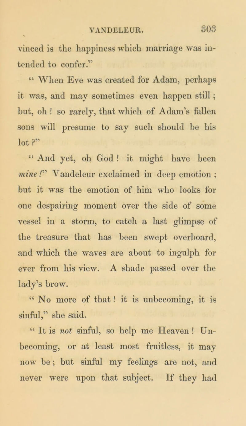 vinced is the happiness which marriage was in- tended to confer.'11 “ When Eve was created for Adam, perhaps it was, and may sometimes even happen still; but, oh ! so rarely, that which of Adam’s fallen sons will presume to say such should be his lot ?” “ And yet, oh God ! it might have been mine /” Vandeleur exclaimed in deep emotion ; but it was the emotion of him who looks for one despairing moment over the side of some vessel in a storm, to catch a last glimpse of the treasure that has been swept overboard, and which the waves are about to ingulph for ever from his view. A shade passed over the lady’s brow. “No more of that! it is unbecoming, it is sinful,” she said. “ It is not sinful, so help me Heaven ! Un- becoming, or at least most fruitless, it mav now be; but sinful my feelings are not, and never were upon that subject. If they had