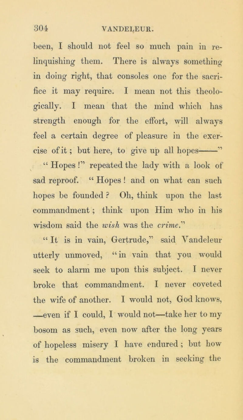 been, I should not feel so much pain in re- linquishing them. There is always something in doing right, that consoles one for the sacri- fice it may require. I mean not this theolo- gically. I mean that the mind which has strength enough for the effort, will always feel a certain degree of pleasure in the exer- cise of it; but here, to give up all hopes ” “ Hopes l11 repeated the lady with a look of sad reproof. “ Hopes ! and on what can such hopes be founded ? Oh, think upon the last commandment; think upon Him who in his wisdom said the wish was the crime.1 “ It is in vain, Gertrude,” said Vandeleur utterly unmoved, “in vain that you would seek to alarm me upon this subject. I never broke that commandment. I never coveted the wife of another. I would not, God knows, —even if I could, I would not—take her to my bosom as such, even now after the long years of hopeless misery I have endured; but how is the commandment broken in seeking the