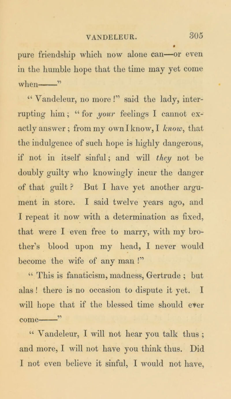 pure friendship which now alone can—or even in the humble hope that the time may yet come when 11 “ Vandeleur, no more!11 said the lady, inter- rupting him; “ for your feelings I cannot ex- actly answer; from my own I know, I know, that the indulgence of such hope is highly dangerous, if not in itself sinful; and will they not be doubly guilty who knowingly incur the danger of that guilt P But I have yet another argu- ment in store. I said twelve years ago, and I repeat it now with a determination as fixed, that were I even free to marry, with my bro- ther’s blood upon my head, I never would become the wife of any man !” “ This is fanaticism, madness, Gertrude ; but alas ! there is no occasion to dispute it yet. I will hope that if the blessed time should ever come 11 “ Vandeleur, I will not hear you talk thus ; and more, I will not have you think thus. Did I not even believe it sinful, I would not have,