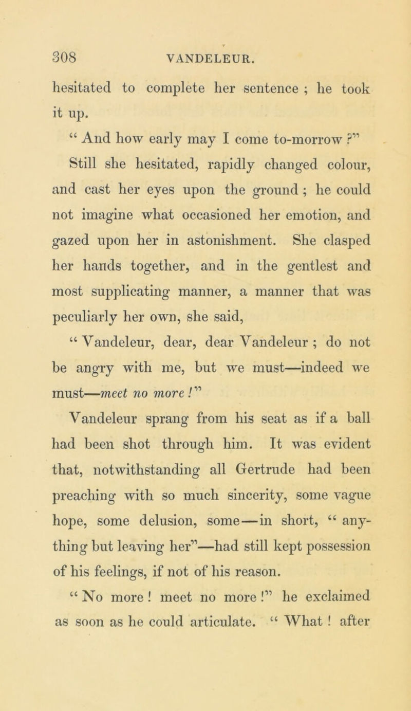 hesitated to complete her sentence ; he took it up. “ And how early may I come to-morrow ?” Still she hesitated, rapidly changed colour, and cast her eyes upon the ground ; he could not imagine what occasioned her emotion, and gazed upon her in astonishment. She clasped her hands together, and in the gentlest and most supplicating manner, a manner that was peculiarly her own, she said, 44 Vandeleur, dear, dear Vandeleur ; do not be angry with me, but we must—indeed we must—meet no more ! ” Vandeleur sprang from his seat as if a ball had been shot through him. It was evident that, notwithstanding all Gertrude had been preaching with so much sincerity, some vague hope, some delusion, some—in short, 44 any- thing but leaving her”—had still kept possession of his feelings, if not of his reason. 44 No more ! meet no more !” he exclaimed as soon as he could articulate. 44 What ! after