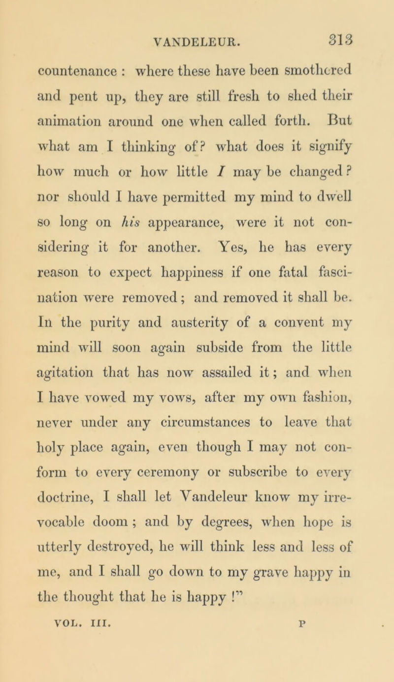 countenance : where these have been smothered and pent up, they are still fresh to shed their animation around one when called forth. But what am I thinking of? what does it signify how much or how little / may be changed ? nor should I have permitted my mind to dwell so long on his appearance, were it not con- sidering it for another. Yes, he has every reason to expect happiness if one fatal fasci- nation were removed; and removed it shall be. In the purity and austerity of a convent my mind will soon again subside from the little agitation that has now assailed it; and when I have vowed my vows, after my own fashion, never under any circumstances to leave that holy place again, even though I may not con- form to every ceremony or subscribe to every doctrine, I shall let Yandeleur know my irre- vocable doom ; and by degrees, when hope is utterly destroyed, he will think less and less of me, and I shall go down to my grave happy in the thought that he is happy !” VOL. III. p