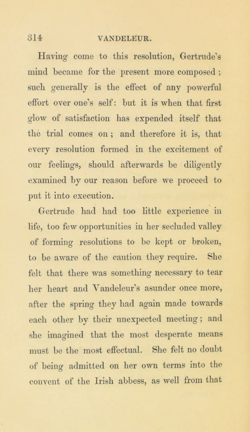 Having come to this resolution, Gertrude’s mind became for the present more composed ; such generally is the effect of any powerful effort over one’s self: but it is when that first glow of satisfaction has expended itself that the trial comes on ; and therefore it is, that every resolution formed in the excitement of our feelings, should afterwards be diligently examined by our reason before we proceed to put it into execution. Gertrude had had too little experience in life, too few opportunities in her secluded valley of forming resolutions to be kept or broken, to be aware of the caution they require. She felt that there was something necessary to tear her heart and Vandeleur’s asunder once more, after the spring they had again made towards each other by their unexpected meeting; and she imagined that the most desperate means must be the most effectual. She felt no doubt of being admitted on her own terms into the convent of the Irish abbess, as well from that