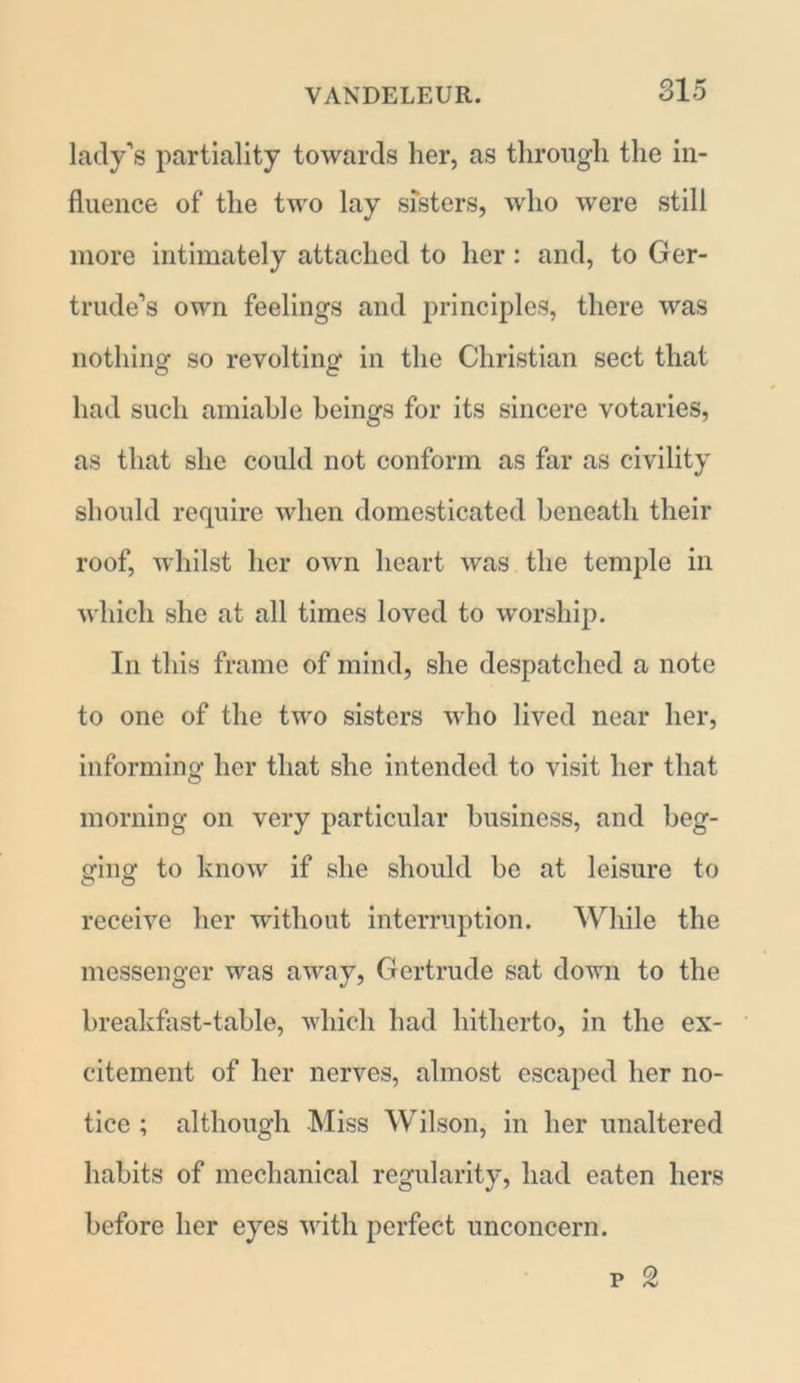 lady's partiality towards her, as through the in- fluence of the two lay sisters, who were still more intimately attached to her: and, to Ger- trude’s own feelings and principles, there was nothing so revolting in the Christian sect that had such amiable beings for its sincere votaries, as that she could not conform as far as civility should require when domesticated beneath their roof, whilst her own heart was the temple in which she at all times loved to worship. In this frame of mind, she despatched a note to one of the two sisters who lived near her, informing her that she intended to visit her that morning on very particular business, and beg- ging to know if she should be at leisure to receive her without interruption. While the messenger was away, Gertrude sat down to the breakfast-table, which had hitherto, in the ex- citement of her nerves, almost escaped her no- tice ; although Miss Wilson, in her unaltered habits of mechanical regularity, had eaten hers before her eyes with perfect unconcern. p 2