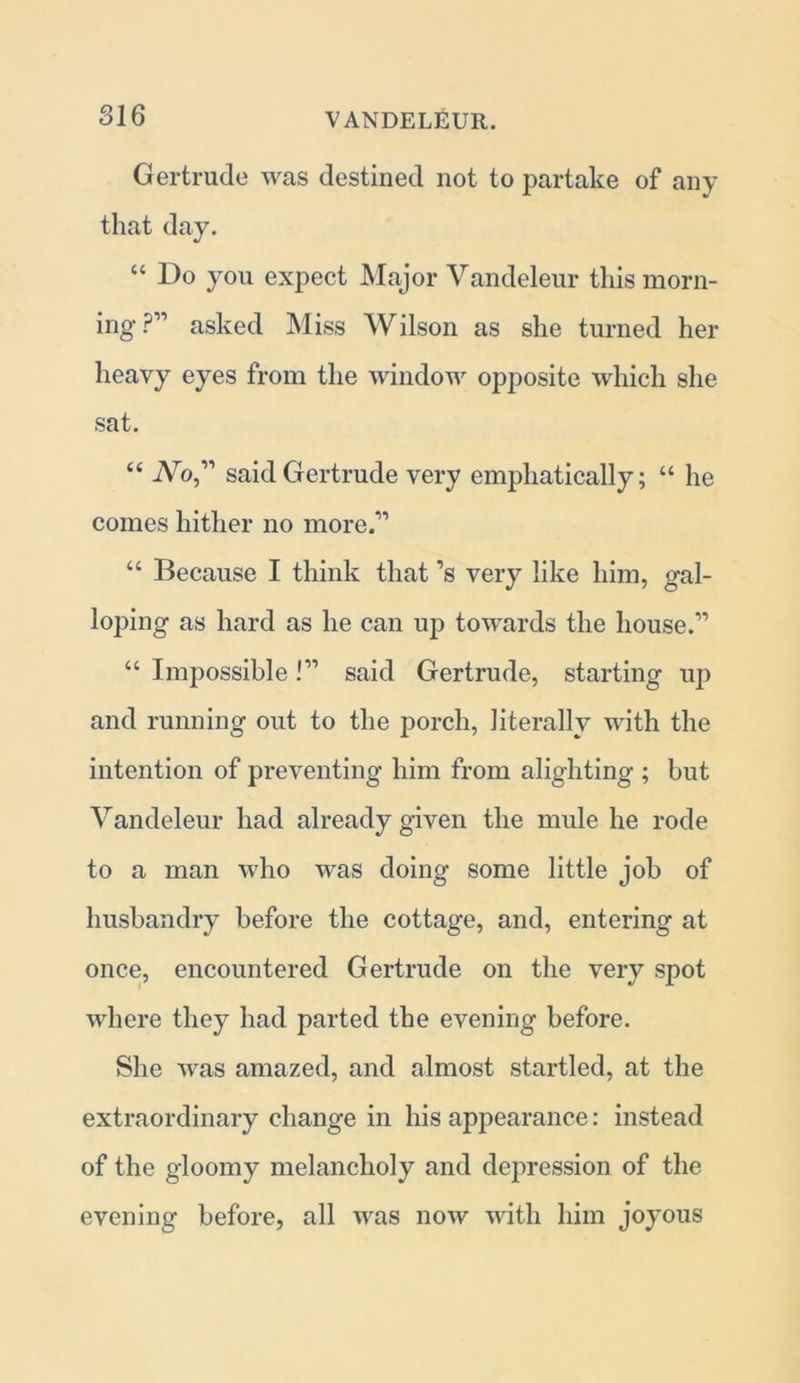 Gertrude was destined not to partake of any that day. “ Do you expect Major Vandeleur this morn- ing ?” asked Miss Wilson as she turned her heavy eyes from the window opposite which she sat. “ Wo,” said Gertrude very emphatically; “ he comes hither no more.” “ Because I think that’s very like him, gal- loping as hard as he can up towards the house.” “ Impossible!” said Gertrude, starting up and running out to the porch, literally with the intention of preventing him from alighting ; but Vandeleur had already given the mule he rode to a man who was doing some little job of husbandry before the cottage, and, entering at once, encountered Gertrude on the very spot where they had parted the evening before. She was amazed, and almost startled, at the extraordinary change in his appearance: instead of the gloomy melancholy and depression of the evening before, all was now with him joyous