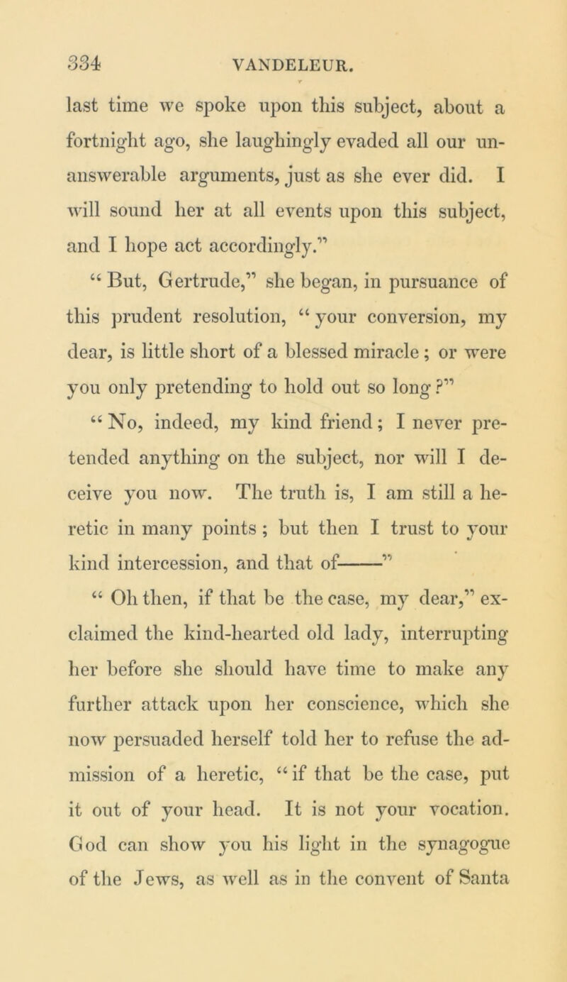 last time we spoke upon this subject, about a fortnight ago, she laughingly evaded all our un- answerable arguments, just as she ever did. I will sound her at all events upon this subject, and I hope act accordingly.” “ But, Gertrude,” she began, in pursuance of this prudent resolution, “ your conversion, my dear, is little short of a blessed miracle ; or were you only pretending to hold out so long ?” “ No, indeed, my kind friend; I never pre- tended anything on the subject, nor will I de- ceive you now. The truth is, I am still a he- retic in many points ; but then I trust to your kind intercession, and that of ” “ Oh then, if that be the case, my dear,” ex- claimed the kind-hearted old lady, interrupting her before she should have time to make any further attack upon her conscience, which she now persuaded herself told her to refuse the ad- mission of a heretic, “ if that be the case, put it out of your head. It is not your vocation. God can show you his light in the synagogue of the Jews, as well as in the convent of Santa