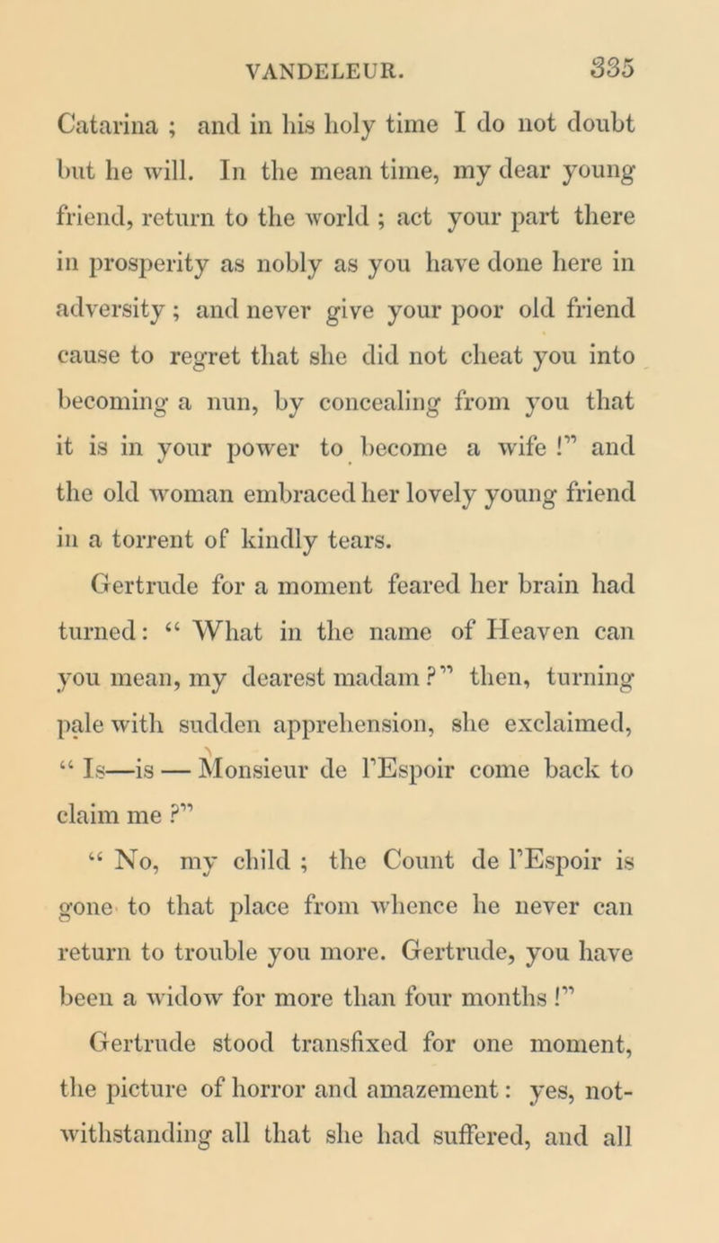 Catarina ; and in his holy time I do not doubt but he will. In the mean time, my dear young friend, return to the world ; act your part there in prosperity as nobly as you have done here in adversity; and never give your poor old friend cause to regret that she did not cheat you into becoming a nun, by concealing from you that it is in your power to become a wife F1 and the old woman embraced her lovely young friend in a torrent of kindly tears. Gertrude for a moment feared her brain had turned: “ What in the name of Heaven can you mean, my dearest madam ? ” then, turning pale with sudden apprehension, she exclaimed, \ “ Is—is — Monsieur de FEspoir come back to claim me “ No, my child ; the Count de FEspoir is gone to that place from whence he never can return to trouble you more. Gertrude, you have been a widow for more than four months F1 Gertrude stood transfixed for one moment, the picture of horror and amazement: yes, not- withstanding all that she had suffered, and all