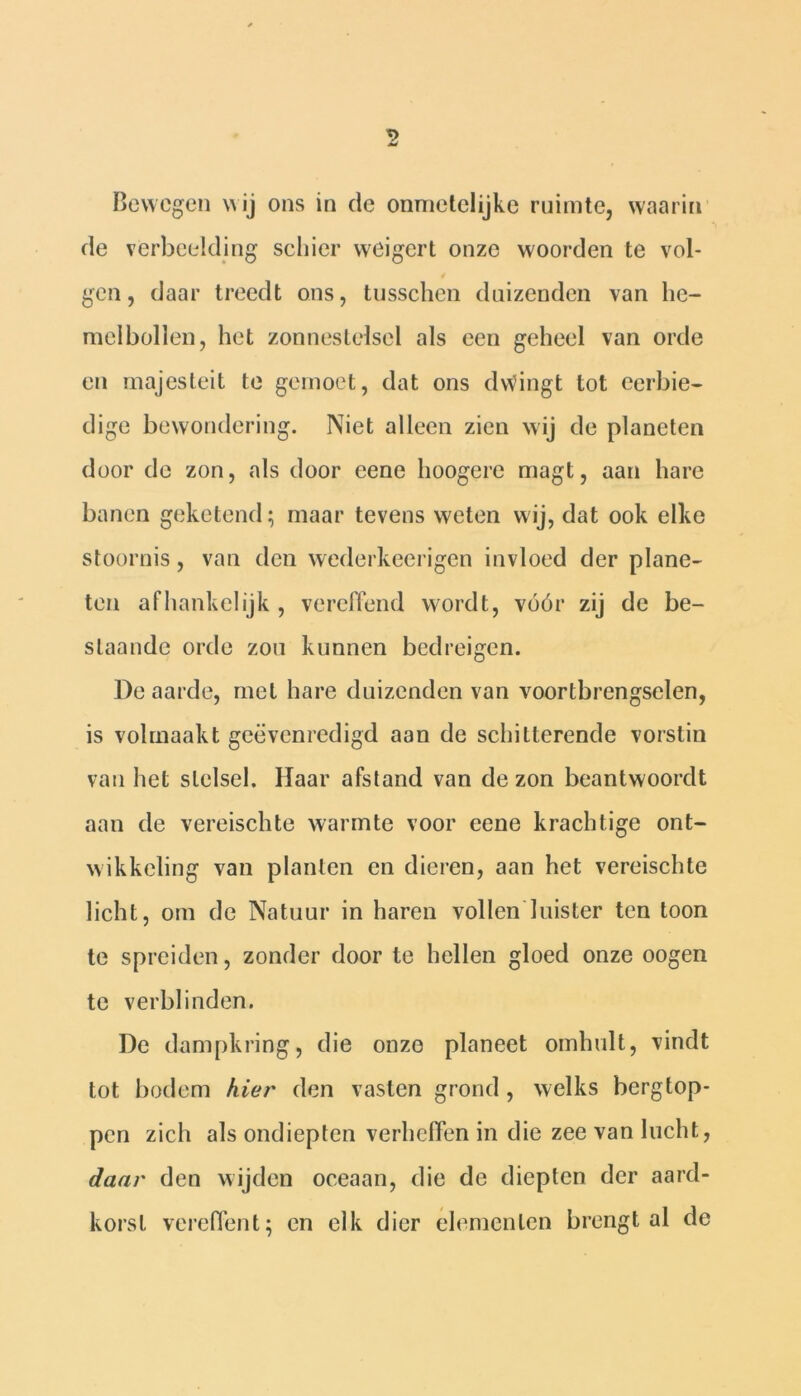 Bewegen wij ons in de onmetelijke ruimte, waarin de verbeelding schier weigert onze woorden te vol- gen, daar treedt ons, tusschen duizenden van he- melbollen, het zonnestelsel als een geheel van orde en majesteit te gernoet, dat ons dwingt tot eerbie- dige bewondering. Niet alleen zien wij de planeten door de zon, als door eene hoogere magt, aan hare banen geketend; maar tevens weten wij, dat ook elke stoornis, van den wederkeerigen invloed der plane- ten afhankelijk , vereffend wordt, vóór zij de be- slaande orde zou kunnen bedreigen. De aarde, met hare duizenden van voortbrengselen, is volmaakt geëvenredigd aan de schitterende vorstin van het stelsel. Haar afstand van de zon beantwoordt aan de vereischte warmte voor eene krachtige ont- wikkeling van planten en dieren, aan het vereischte licht, om de Natuur in haren vollen luister ten toon te spreiden, zonder door te hellen gloed onze oogen te verblinden. De dampkring, die onze planeet omhult, vindt tot bodem kier den vasten grond , welks bergtop- pen zich als ondiepten verheffen in die zee van lucht, daar den wijden oceaan, die de diepten der aard- korst vereffent; en elk dier elementen brengt al de