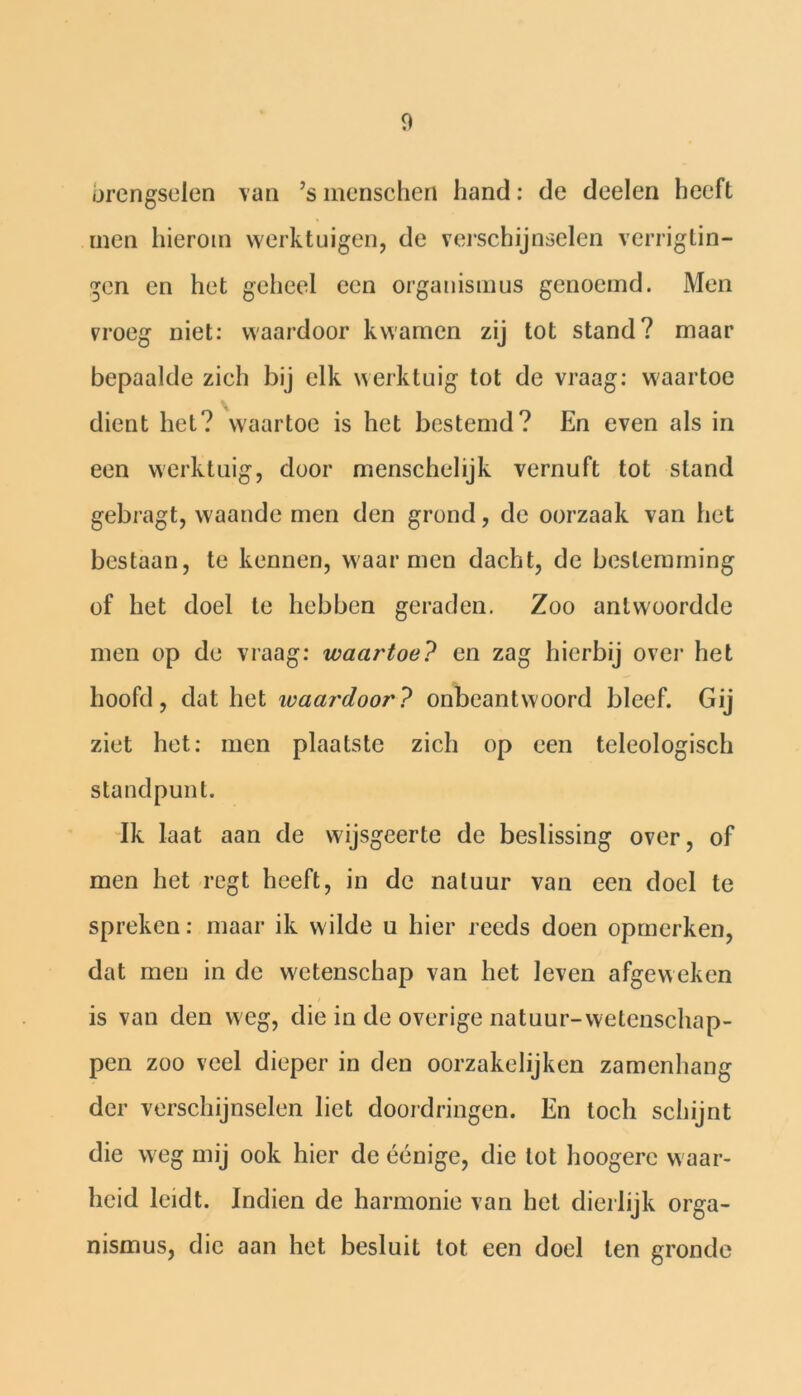 urengselen van ’s menschen hand: de deelen heeft men hierom werktuigen, de verschijnselen verrigtin- gen en het geheel een organismus genoemd. Men vroeg niet: waardoor kwamen zij tot stand? maar bepaalde zich bij elk werktuig tot de vraag: waartoe dient het? waartoe is het bestemd? En even als in een werktuig, door menschelijk vernuft tot stand gebragt, waande men den grond, de oorzaak van het bestaan, te kennen, waar men dacht, de bestemming of het doel te hebben geraden. Zoo antwoordde men op de vraag: waartoe? en zag hierbij over het hoofd, dat het waardoor? onbeantwoord bleef. Gij ziet het: men plaatste zich op een teleologisch standpunt. Ik Iaat aan de wijsgeerte de beslissing over, of men het regt heeft, in de natuur van een doel te spreken: maar ik wilde u hier reeds doen opmerken, dat men in de wetenschap van het leven afgeweken is van den weg, die in de overige natuur-wetenschap- pen zoo veel dieper in den oorzakelijken zamenhang der verschijnselen liet doordringen. En toch schijnt die weg mij ook hier de éénige, die lot hoogere waar- heid leidt. Indien de harmonie van het dierlijk orga- nismus, die aan het besluit lot een doel ten gronde