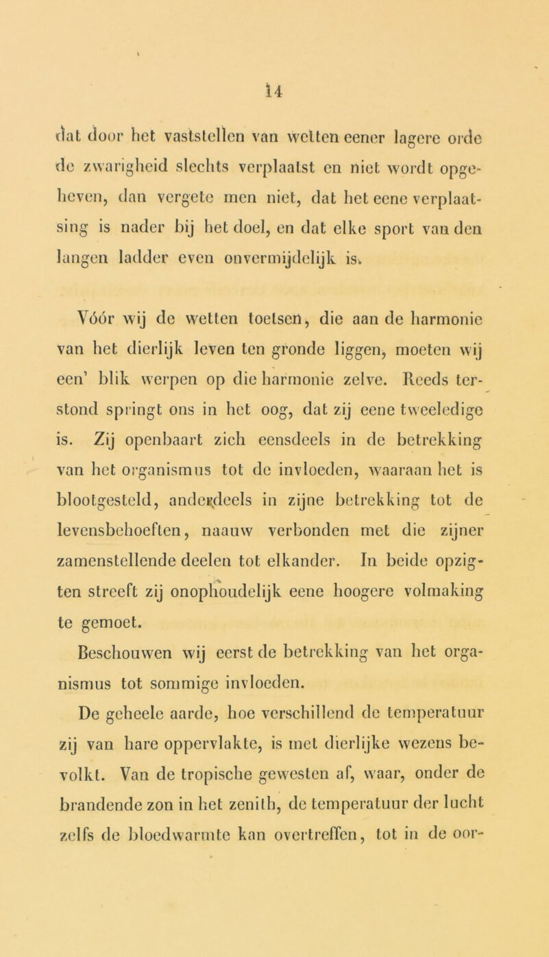 dat door het vaststellen van wetten eener lagere orde de zwarigheid slechts verplaatst en niet wordt opge- heven, dan vergete men niet, dat het eene verplaat- sing is nader bij het doel, en dat elke sport van den langen ladder even onvermijdelijk is, Vóór wij de wetten toetsen, die aan de harmonie van het dierlijk leven ten gronde liggen, moeten wij een1 blik werpen op die harmonie zelve. Reeds ter- stond springt ons in het oog, dat zij eene tweeledige is. Zij openbaart zich eensdeels in de betrekking van het organismes tot de invloeden, waaraan het is blootgesteld, anderdeels in zijne betrekking tot de levensbehoeften, naauw verbonden met die zijner zamenstellende deelen tot elkander. In beide opzig- ten streeft zij onophoudelijk eene hoogere volmaking te gemoet. Beschouwen wij eerst de betrekking van het orga- n is mus tot sommige invloeden. De geheele aarde, hoe verschillend de temperatuur zij van hare oppervlakte, is met dierlijke wezens be- volkt. Van de tropische gewesten af, waar, onder de brandende zon in het zenith, de temperatuur der lucht zelfs de bloedwarmte kan overtreffen, tot in de oor-