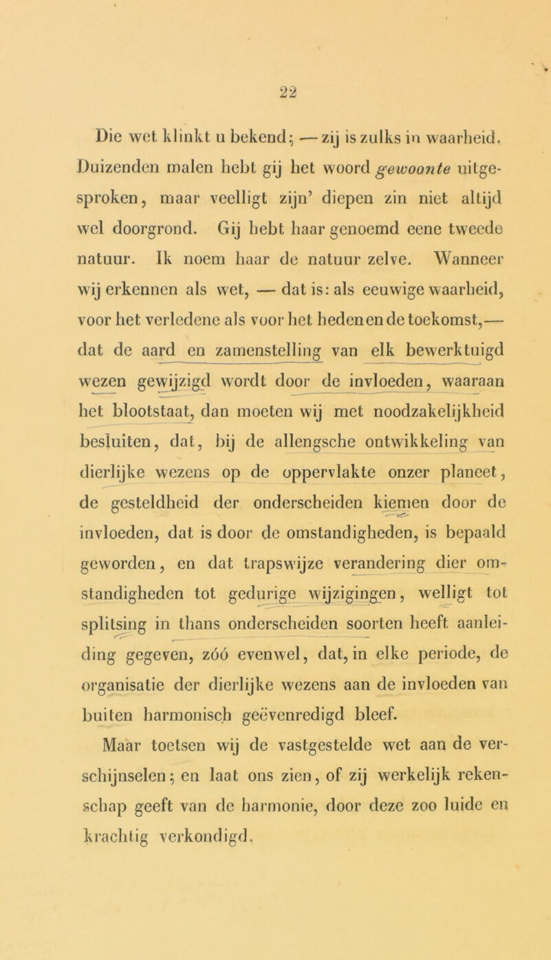 Die wet klinkt u bekend; -—zij is zulks in waarheid. Duizenden malen hebt gij het woord gewoonte uitge- sproken , maar veelligt zijn’ diepen zin niet altijd wel doorgrond. Gij hebt haar genoemd eene tweede natuur. Ik noem haar de natuur zelve. Wanneer wij erkennen als wet, — dat is: als eeuwige waarheid, voor het verledene als voor het hedenen de toekomst,— dat de aard en zamenstelling van elk bewerktuigd wezen gewijzigd wordt door de invloeden, waaraan het blootstaat, dan moeten wij met noodzakelijkheid besluiten, dat, bij de allengsche ontwikkeling van dierlijke wezens op de oppervlakte onzer planeet, de gesteldheid der onderscheiden kiemen door de invloeden, dat is door de omstandigheden, is bepaald geworden, en dat trapswijze verandering dier om- standigheden tot gedurige wijzigingen, welligt tot splitsing in thans onderscheiden soorten heeft aanlei- ding gegeven, zóó evenwel, dat, in elke periode, de organisatie der dierlijke wezens aan de invloeden van buiten harmonisch geëvenredigd bleef. Maar toetsen wij de vastgestelde wet aan de ver- schijnselen; en laat ons zien, of zij werkelijk reken- schap geeft van de harmonie, door deze zoo luide en krachtig verkondigd.