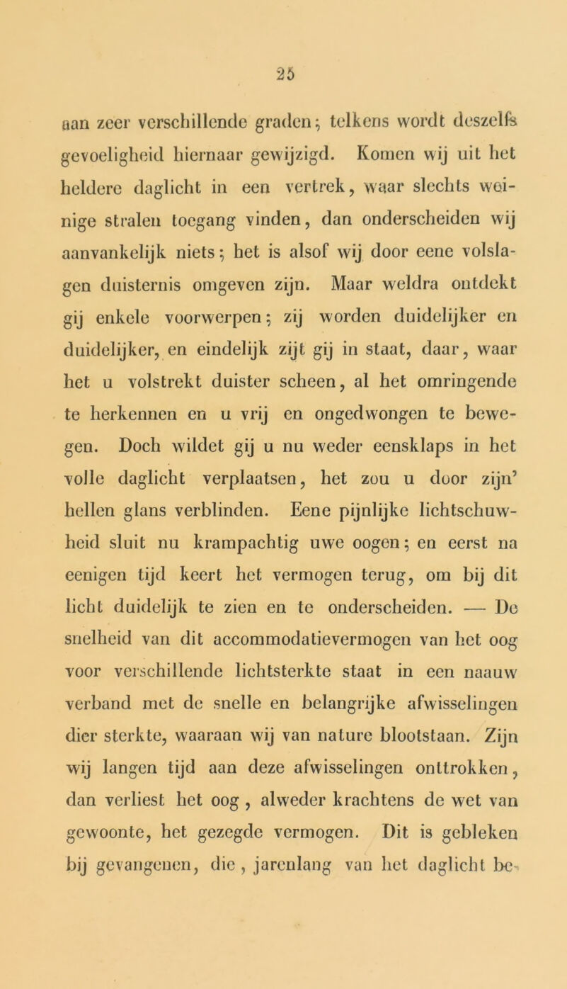 aan zeer verschillende graden; telkens wordt deszelfe gevoeligheid hiernaar gewijzigd. Komen wij uit het heldere daglicht in een vertrek, waar slechts wei- nige stralen toegang vinden, dan onderscheiden wij aanvankelijk niets; het is alsof wij door eene volsla- gen duisternis omgeven zijn. Maar weldra ontdekt gij enkele voorwerpen; zij worden duidelijker en duidelijker, en eindelijk zijt gij in staat, daar, waar het u volstrekt duister scheen, al het omringende te herkennen en u vrij en ongedwongen te bewe- gen. Doch wildet gij u nu weder eensklaps in het volle daglicht verplaatsen, het zou u door zijn’ hellen glans verblinden. Eene pijnlijke lichtschuw- heid sluit nu krampachtig uwe oogen; en eerst na eenigen tijd keert het vermogen terug, om bij dit licht duidelijk te zien en te onderscheiden. — De snelheid van dit accommodatievermogen van het oog voor verschillende lichtsterkte staat in een naauw verband met de snelle en belangrijke afwisselingen dier sterkte, waaraan wij van nature blootstaan. Zijn wij langen tijd aan deze afwisselingen onttrokken, dan verliest het oog , alweder krachtens de wet van gewoonte, het gezegde vermogen. Dit is gebleken bij gevangenen, die, jarenlang van het daglicht be