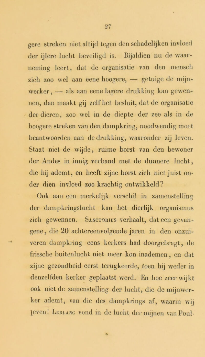 gere streken niet altijd tegen den schadelijken invloed der ijlere lucht beveiligd is. Bijaldien nu de waar- neming leert, dat de organisatie van den mensch zich zoo wel aan eene hoogere, — getuige de mijn- werker, — als aan eene lagere drukking kan gewen- nen, dan maakt gij zelf het besluit, dat de organisatie der dieren, zoo wel in de diepte der zee als in de hoogere streken van den dampkring, noodwendig moet beantwoorden aan de drukking, waaronder zij leven. Staat niet de wijde, ruime borst van den bewoner der Andes in innig verband met de dunnere lucht, die hij ademt, en heeft zijne borst zich niet juist on- der dien invloed zoo krachtig ontwikkeld? Ook aan een merkelijk verschil in zamenstelling der dampkringslucht kan het dierlijk organismus zich gewennen. Sanctorius verhaalt, dat een gevan- gene, die 20 achtereenvolgende jaren in den onzui- veren dampkring eens kerkers had doorgebragt, do frissche buitenlucht niet meer kon inademen, en dat zijne gezondheid eerst terugkeerde, toen hij weder in denzelfden kerker geplaatst werd. En hoe zeer wijkt ook niet de zamenstelling der lucht, die de mijnwer- ker ademt, van die des dampkrings af, waarin wij leven! Llrlanc vond in de lucht der mijnen vanPoub