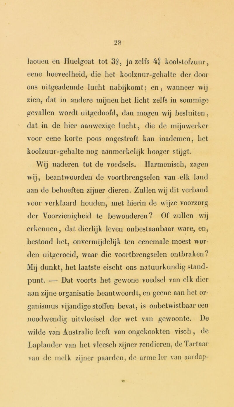 laouen en Iluelgoat tot 31}, ja zelfs 4S koolstofzuur, cene hoeveelheid, die het koolzuur-gehalte der dooi' ons uitgeademde lucht nabijkomt; en, wanneer wij zien, dat in andere mijnen het licht zelfs in sommige gevallen wordt uitgedoofd, dan mogen wij besluiten, dat in de hier aanwezige lucht, die de mijnwerker voor eene korte poos ongestraft kan inademen, het koolzuur-gehalte nog aanmerkelijk hooger stijgt. Wij naderen tot de voedsels. Harmonisch, zagen wij, beantwoorden de voortbrengselen van elk land aan de behoeften zijuer dieren. Zullen wij dit verband voor verklaard houden, met hierin de wijze voorzorg der Voorzienigheid te bewonderen? Of zullen wij erkennen, dat dierlijk leven onbestaanbaar ware, en, bestond het, onvermijdelijk ten eenemale moest wor- den uitgeroeid, waar die voortbrengselen ontbraken? Mij dunkt, het laatste eischt ons natuurkundig stand- punt. — Dat voorts het gewone voedsel van elk dier aan zijne organisatie beantwoordt, en geene aan het or- ganismus vijandige stoffen bevat, is onbetwistbaar een noodwendig uitvloeisel der wet van gewoonte. De wilde van Australië leeft van ongekookten visch , de Laplander van het vlcesch zijner rendieren, de Tartaar van de melk zijner paarden, de arme Ier van aardap-