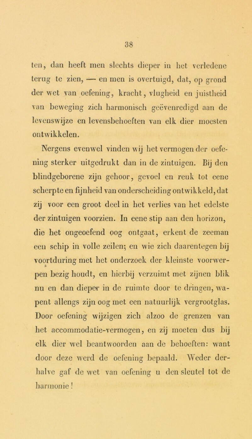 ten, clan heeft men slechts dieper in het verledene terug te zien, — en men is overtuigd, dat, op grond der wet van oefening, kracht, vlugheid en juistheid van beweging zich harmonisch geëvenredigd aan de levenswijze en levensbehoeften van elk dier moesten ontwikkelen. Nergens evenwel vinden wij het vermogen der oefe- ning sterker uitgedrukt dan in de zintuigen. Bij den blindgeborene zijn gehoor, gevoel en reuk tot eene scherpte en fijnheid van onderscheiding ontwikkeld, dat zij voor een groot deel in het verlies van het edelste der zintuigen voorzien. In eene slip aan den horizon, die het ongeoefend oog ontgaat, erkent de zeeman een schip in volle zeilen; en wie zich daarentegen bij voortduring met het onderzoek der kleinste voorwer- pen bezig houdt, en hierbij verzuimt met zijnen blik nu en dan dieper in de ruimte door te dringen, wa- pent allengs zijn oog met een natuurlijk vergrootglas. Door oefening wijzigen zich alzoo de grenzen van het accommodatie-vermogcn, en zij moeten dus bij elk dier wel beantwoorden aan de behoeften: want door deze werd de oefening bepaald. Weder der- halve gaf de wet van oefening u den sleutel lot de harmonie!